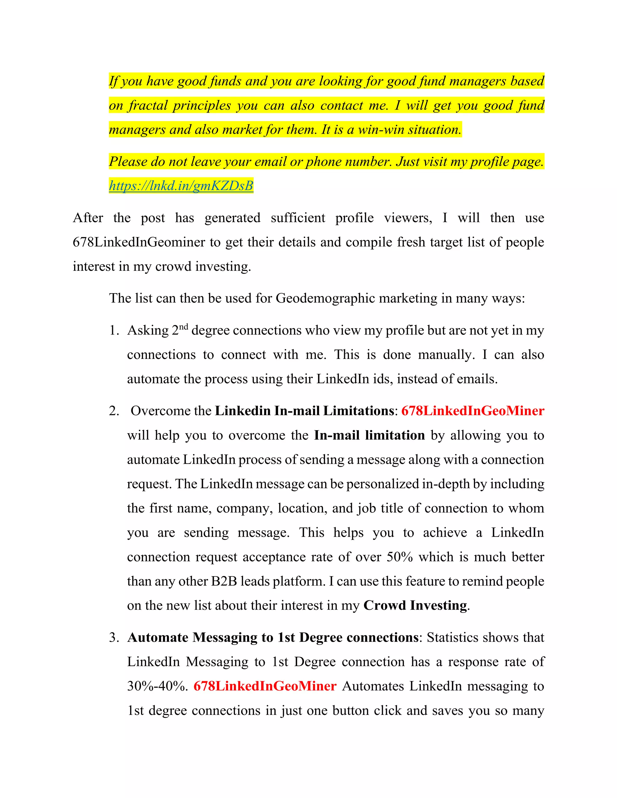 1. Geo-Segmentation of B2B leads with Automatic Tagging feature
Once I segmented my connections into different profiles, I will then use
678LinkedInGeoMiner’s Automate LinkedIn Message tagging feature to send
them relevant messages on FOREX and online trading that I want to share with
them. The message will be drop in their message box or send it to them as part of
my connection requests if they my 2nd
and 3rd
connections. The
678LinkedInGeoMiner’s smart messaging feature will easily identify the right 1st,
2nd
and 3rd degree connections based on the tags that I created, and only make sure
only the right people coming from the specific location e.g. Johannesburg will
receive the message. The message can also be personalized to include their names,
job title, company, etc. Watch Video from: https://youtu.be/kb5RLRfTE20
In the above example, I am not just interested in visiting all profiles but only
those of people who are involved in FOREX trading from specific Geographic
Location.
Depending on what you want to get out of LinkedIn, you can use
678LinkedInGeominer to do it for you. Instead of looking for FOREX traders it
 