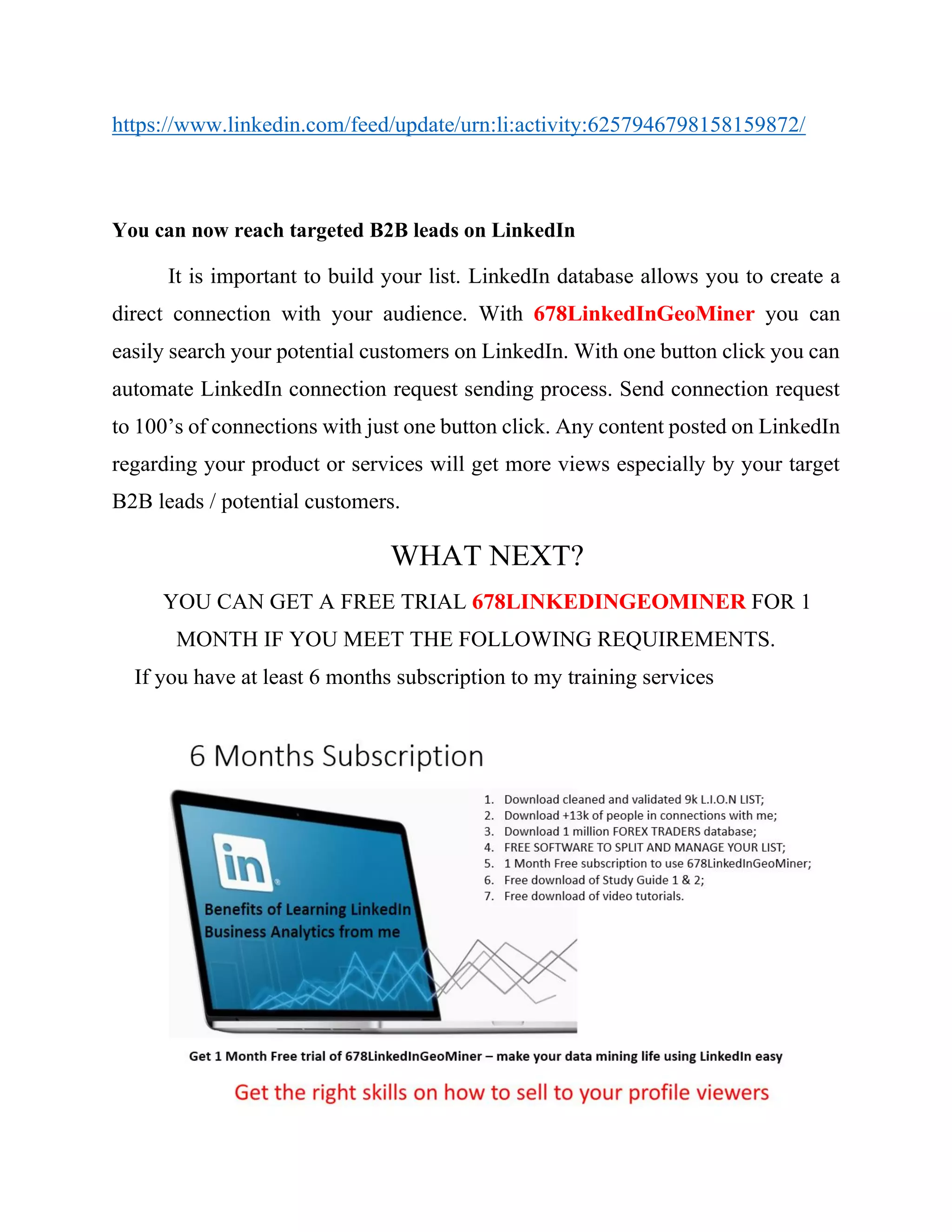1. Asking 2nd
degree connections who view my feed but are not yet in my
connections to connect with me. This is done manually. I can also
automate the process using their LinkedIn ids, instead of emails.
2. Overcome the LinkedIn In-mail Limitations: 678LinkedInGeoMiner
will help you to overcome the In-mail limitations by allowing you to
automate LinkedIn process of sending a message along with a connection
request. The LinkedIn message can be personalized in-depth by including
the first name, company, location, and job title of the people you are
sending the message to. This helps you to achieve a LinkedIn connection
request acceptance rate of over 50% which is much better than any other
B2B leads platform. I can use this feature to remind people on the new
list about their interest in my Crowd Investing.
3. Unlimited Messaging to 1st Degree connection with Free LinkedIn
Account: With 678LinkedInGeoMiner you can send unlimited
messages to your first degree connections on LinkedIn even if you don’t
have a premium LinkedIn account like Business Plus, Recruiter Lite or
Sales Navigator. Just mention in the filter which people you wish to send
messages to, based on your Geodemographic market segmentation, such
as people interested in FOREX TRADING IN JOHANNESBUG.
678LinkedInGeoMiner will scan your entire list of 1st Degree from the
connections page and send them messages accordingly. So if you already
have a healthy list of first degree connections that you wish to send
messages to some of them, or all of them, then this option will be a perfect
fit for you.
 