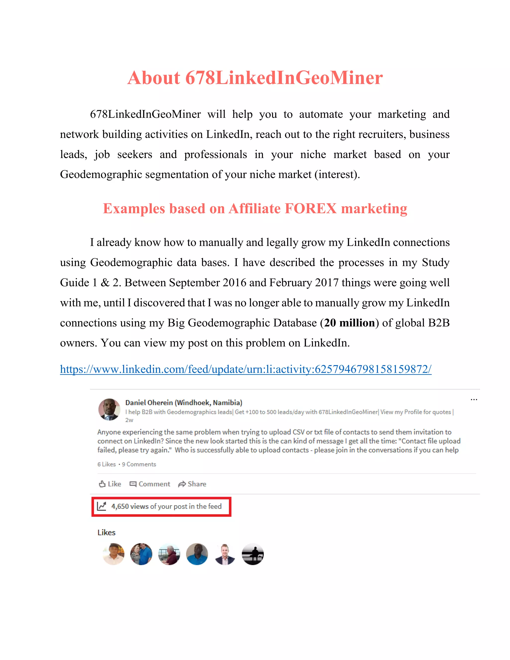 About 678LinkedInGeoMiner
678LinkedInGeoMiner will help you to automate your marketing and
network building activities on LinkedIn, reach out to the right recruiters, business
leads, job seekers and professionals in your niche market based on your
Geodemographic segmentation of your niche market (interest).
Case studies: real problems used as examples
in this manual are for marketing online
FOREX trading.
I already know how to manually and legally grow my LinkedIn connections
using Geodemographic data bases. I have described the processes in my Study
Guide 1 & 2. Between September 2016 and February 2017 things were going well
with me, until I discovered that I was no longer able to manually grow my LinkedIn
connections using my Big Geodemographic Database (20 million) of global B2B
owners. You can view my post on this problem on LinkedIn.
https://www.linkedin.com/feed/update/urn:li:activity:6257946798158159872/
 