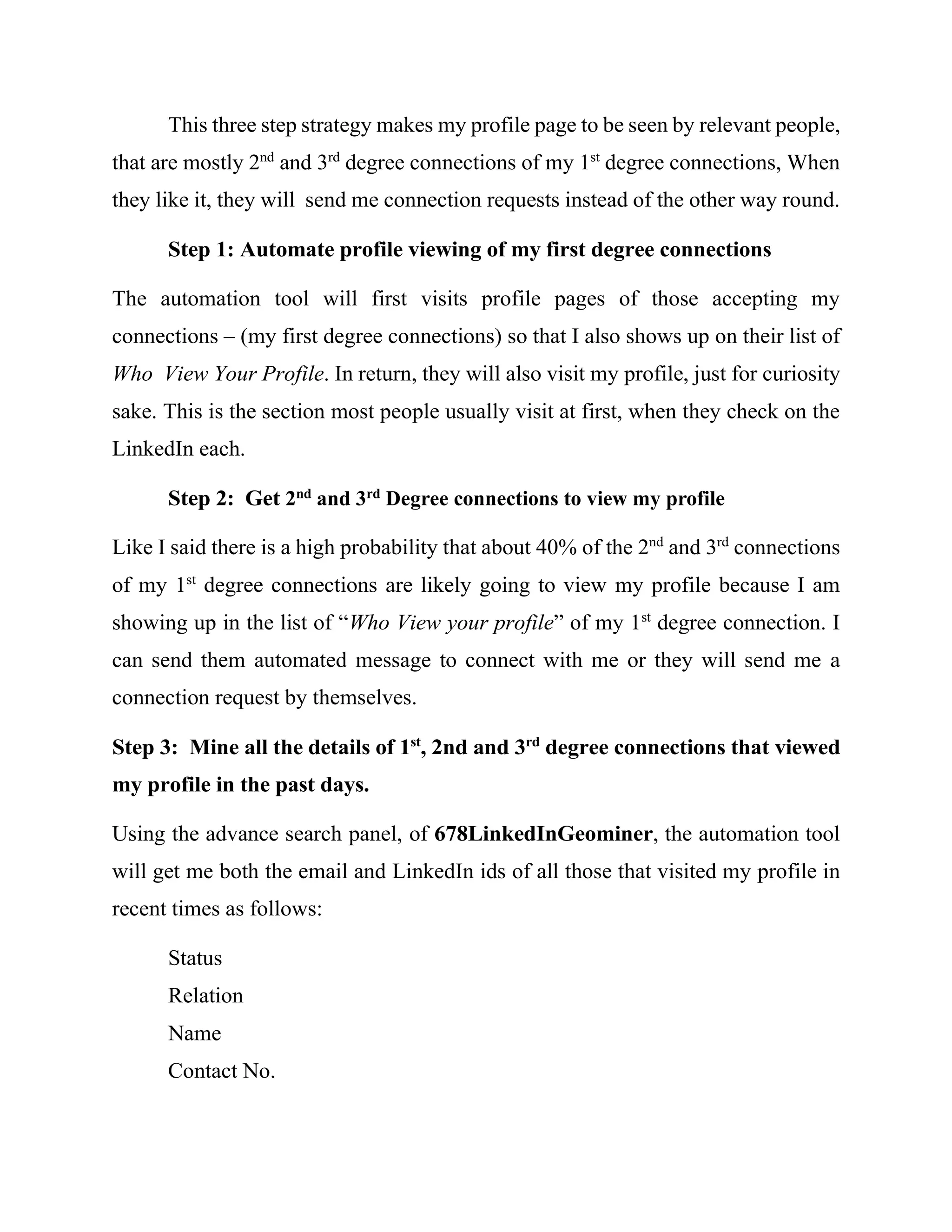 Problem 1: How to automate my visits to profile pages of other people
What is the logic behind my ambitions to be visiting other people’s profile
page, you may ask. The more people viewing my profile page, the more visibility
I will get from their 2nd
and 3rd
degree connections. Statistics shows that 40% of
active LinkedIn members check on their “Who View Your Profile” each time
they login to their accounts. That is not all. They also return the same visit to profile
pages of people showing up on their “Who View Your Profile.” Think about this
little secret. Maybe you visited and viewed the profiles of people who view your
own profile page in the last 24 hours.
I discussed the problem with a freelance programmer who uses similar
software to automate LinkedIn Connection Requests. I told him to include a
feature that can allow me to automate my visits to the profile pages of all people
that I have connections with. I want you to understand the magnitude of the work.
As the time I was writing this report, I had +13000 in connections as shown below.
I want to automate my visit to of the profile pages and the profiles of people that
will be connecting with me in the future.
 