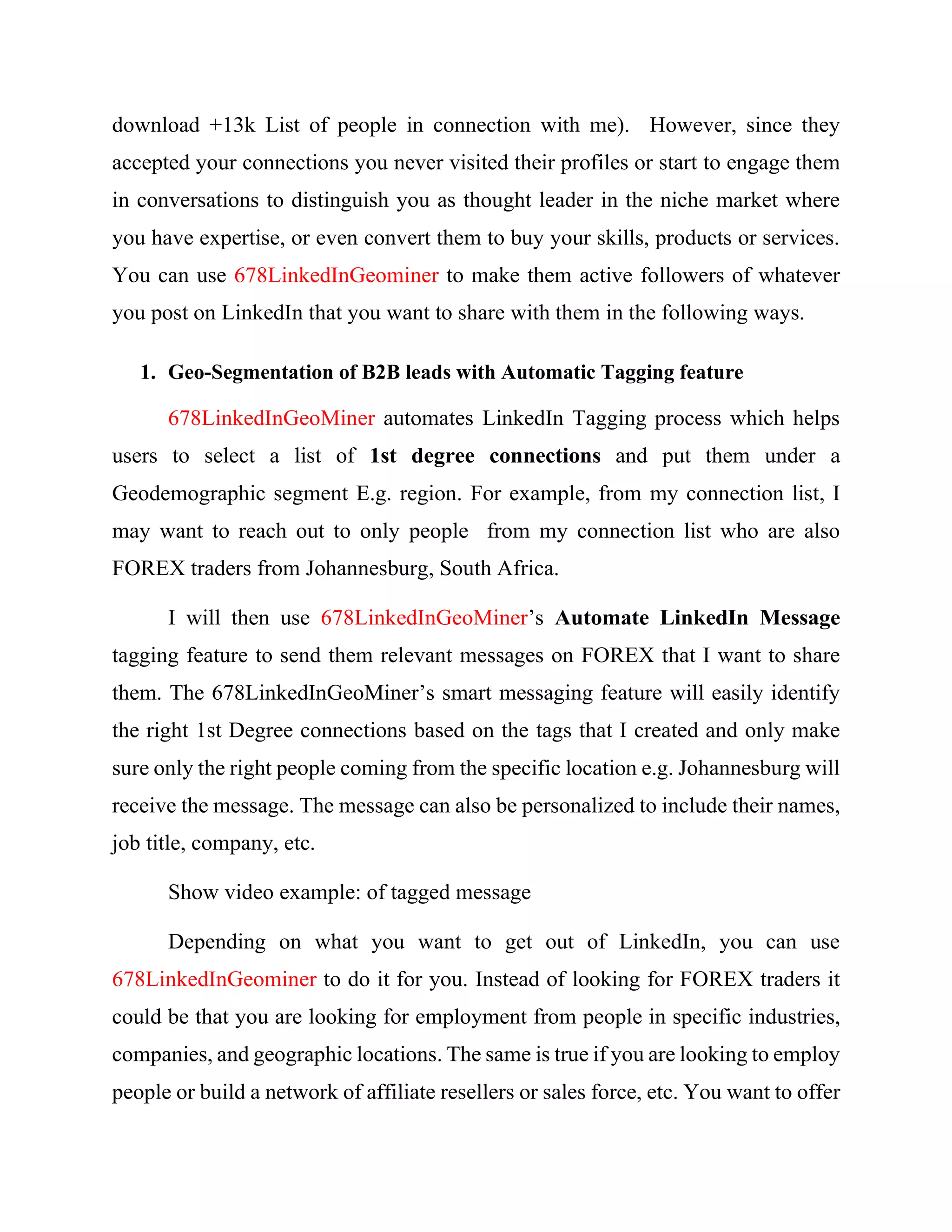 people (24 out of 40 of people that visited my profile page) are in 2nd
and 3rd
degree
connections with me as shown below.
Using the advance search panel, of 678LinkedInGeominer, the tool will first visit
profile pages of those accepting my connection. Then extract both their emails and
LinkedIn ids follows:
Status
Status Relation Name Email Id Telephone Company Location Current RoleTwitter Linkedin Id Is Premium
Extracted 1st Giang Le lthuangiang@gmail.com84908008726 (Mobile)Minh Hop TechnologyVietnam Founder lthuangianglinkedin.com/in/thuangiangFALSE
Extracted 1st Cole Perrault cole.perrault@selu.edu Egan Healthcare ServicesNew Orleans, LouisianaIT Administrator linkedin.com/in/cole-perrault-283977106FALSE
Extracted 1st Michael P. Mulkernmike@oilrigsnow.com713-570-6450 (Work)Oil Rigs Now, LLCHouston, Texas AreaPresident OilRigsNowlinkedin.com/in/mpmulkernFALSE
Extracted 1st Lino A. Sanchez linosanchez1234@gmail.comPathsheet Greater Los Angeles AreaBusiness Ownerlasanche1234linkedin.com/in/linosanchezFALSE
Extracted 1st NUR ALAM nur00md@gmail.com Technolink BangladeshGraphic Designer linkedin.com/in/nur-alam-1671b2138FALSE
Extracted 1st Kenny Jin kenny.jin@reapra.sg REAPRA Pte LtdSingapore Head of Talent Acquisition & HR Business Partnerlinkedin.com/in/kennyjinFALSE
Extracted 1st Terri L. Rhoades, MT, CCRA,MLTTerriRhoades@aol.com Pharmacovigilance Drug Safety Leadership, Raleigh-Durham, North Carolina AreaRaleigh-Durham, North Carolina AreaFounder | Pharmacovigilance Specialist, Clinical Safetylinkedin.com/in/terrilrhoadesFALSE
Extracted 1st Gabo Bracho gabrach@gmail.com Politicstips Miranda Area, VenezuelaCo FounderGaboBracholinkedin.com/in/gabobrachoFALSE
Extracted 1st Diego Gallo galizer@gmail.com092 274 162 (Mobile)NetSuite Uruguay SEO Expert - PS Consultantlinkedin.com/in/gallodiegoFALSE
Extracted 1st Tony Leonard tonyleonard@gmail.com5025488644 (Mobile)versityU Jeffersonville, IndianaChief Executive Officer / Founderlinkedin.com/in/tonyleonardusaFALSE
Extracted 1st Valerie Brown-Melvinvmelvin53@gmail.com Owings Mills, Maryland linkedin.com/in/valerie-brown-melvin-9b07FALSE
Extracted 1st Teresa Griggs tgriggs2@gmail.com Laurel Heights HospitalDallas, GeorgiaResdential Instructor linkedin.com/in/teresa-griggs-a2178ba4FALSE
Extracted 1st Unsal Koskar unsal.koskar@gmail.com347-444-1928 (Mobile)BBH Solutions, Inc.New York, New YorkNetwork Engineer linkedin.com/in/unsal-koskar-97815720FALSE
Extracted 1st Carlos Garcia mrgarcia7@gmail.com+573173891350 (Home)Imaginamos La Concordia, Táchira, VenezuelaWeb Developer on .NET and Drupallinkedin.com/in/carlos-ali-garciaFALSE
Extracted 1st Larry Tapia larry_tapia@att.net Leadership for Supply Chain & Operations Executives in the Greater Los Angeles AreaGreater Los Angeles AreaFounder | VP | Director Supply Chain Operationslinkedin.com/in/larrytapiaFALSE
Extracted 1st Omer Djokic itdirect@gmail.com+381668338360 (Work)Cisco Serbia Network Consulting Engineerlinkedin.com/in/omerdjokicFALSE
Extracted 2nd Matthew Klema A1 Real Estate ProfessionalsGreater Detroit AreaPrincipal & Operations Managermtk375 linkedin.com/in/matthewklemaFALSE
Extracted 2nd Tasnim Saba Synergies WorldwideBangladeshHR Assistant linkedin.com/in/tasnim-saba-b20707129FALSE
Extracted 2nd Tasnim Saba Synergies WorldwideBangladeshHR Assistant linkedin.com/in/tasnim-saba-b20707129FALSE
Extracted 2nd Ken Newberry Newberry ArchitectsHouston, TexasFounder linkedin.com/in/architectkennewberryFALSE
Extracted 2nd Umair Memon AMInfoweb Pvt LtdPune Area, IndiaAG umesome linkedin.com/in/memonumairFALSE
Extracted 2nd Misumzi Makunga Universal FOREX Academy (Pty) LtdCape Town Area, South AfricaDirector linkedin.com/in/misumzi-makunga-46a58813FALSE
Extracted 2nd Whitney Parkin loanDepot Orange County, California AreaSales Recruiterwhitneyparkinlinkedin.com/in/whitneyparkinFALSE
Extracted 2nd Tracey Daniels Acepex Management CorpGreater San Diego AreaSenior Accounting ClerkTrayDee111linkedin.com/in/traceydanielsFALSE
Extracted 2nd edward stewart Zero Car Payment, LLC.Greater Los Angeles AreaFounder/ CMO linkedin.com/in/edward-stewart-899339aFALSE
Extracted 2nd Troy Kuhn, CFP®, MBA Harvest Advisors, LLCOverland Park, KansasWealth Management Advisortroylkuhn linkedin.com/in/troykuhnFALSE
Extracted 2nd Terry Morris Eli Lilly and CompanyIndianapolis, Indiana AreaDirector, Global Services ITtmorr16 linkedin.com/in/terry-morris-a8aa146FALSE
Extracted 2nd Mike Tingey mike@jarvisventures.comJarvis VenturesProvo, Utah AreaCEO mikeytingeylinkedin.com/in/miketingeyFALSE
Extracted 3rd Omar E. JPMorgan Chase & Co.Bay Shore, New YorkRelationship Banker/Manager on Dutylinkedin.com/in/omar-e-4a3256140FALSE
Extracted 3rd chad yates Buckshot General ContractingJanesville/Beloit, Wisconsin AreaOwner linkedin.com/in/chad-yates-09b18367FALSE
Extracted 3rd Timothy Egan J.P. Morgan Trust Company of DelawareGreater Philadelphia AreaExecutive Director & Fiduciary Executivelinkedin.com/in/timothy-egan-18b38138FALSE
Extracted 3rd Torbjörn Viljehamn ROL USA inc Greater Grand Rapids, Michigan AreaPlant Manager linkedin.com/in/torbjörn-viljehamn-4aa39a9FALSE
Extracted 3rd Tuan Nguyen Vo Minh Self-EmployedVietnam Site Reliability Engineer & DevOpslinkedin.com/in/tuannvmFALSE
Extracted 3rd William Schaad ADNOC Scholarships USA / UAE EmbassyWashington, District Of ColumbiaScholarship Division Counselor (Education Consultant)linkedin.com/in/wschaadFALSE
Extracted 3rd Vincent Forni UBMplc San Francisco Bay AreaBusiness Analyst linkedin.com/in/vforniFALSE
Extracted 3rd Vanessa Miller Royalton HotelNew York, New YorkDirector of Food and Beveragelinkedin.com/in/vanessa-miller-aa42875bFALSE
Extracted 3rd Tommy Blackwell, LCSW, LLC BlackwellCounseling.orgGreater New York City AreaPsychotherapist in Private PracticeTBlackwell_LCSWlinkedin.com/in/tommy-blackwell-lcsw-llc-1FALSE
Extracted 3rd Luke Byrnes Edward Byrnes GroupMelbourne, AustraliaDigital Services Managerlinkedin.com/in/luke-byrnes-55228424FALSE
Extracted 3rd Tyler White National Security AgencyWahiawa, HawaiiDivision Chief linkedin.com/in/tqwhite1FALSE
Extracted 3rd Minerva Martinez Cutting-Edge Events - Unique Corporate ExperiencesBarcelona Area, SpainKey Client Director linkedin.com/in/minervamartinezFALSE
 