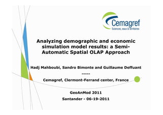 Analyzing demographic and economic
    simulation model results: a Semi-
    Automatic Spatial OLAP Approach


Hadj Mahboubi, Sandro Bimonte and Guillaume Deffuant
                        -----
     Cemagref, Clermont-Ferrand center, France


                  GeoAnMod 2011
              Santander - 06-19-2011
 