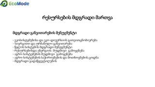 მდგრადი განვითარების მენეჯმენტი
- ეკოსისტემებისა და ეკო-დივერსიის გათვითცნობიერება
- სივრცითი და ურბანული განვითარება
- წყლის სისტემის მდგრადი მენეჯმენტი
- რესურსებისდა ენერგიის მუდმივი გამოყენება
- აგრო-სისტემების მუდმივი გამოყენება
- აგრო-სისტემების საჭიროებების და მოთხოვნების ცოდნა
- მდგრადი გადაწყვეტილების
რესურსების მდგრადი მართვა
 