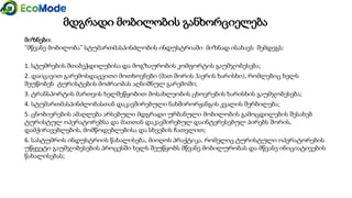 მდგრადი მობილობის განხორციელება
მიზნები:
”მწვანე მობილობა” სტუმართმასპინძლობის ინდუსტრიაში მიზნად ისახავს შემდეგს:
1. სტუმრების შთაბეჭდილებისა და მოგზაურობის კომფორტის გაუმჯობესება;
2. დაიცავით გარემოსდაცვითი მოთხოვნები (მათ შორის ჰაერის ხარისხი), რომლებიც ხელს
შეუწობენ ტურისტების მოძრაობას აღნიშნულ გარემოში;
3. ტრანსპორტის მართვის ხელშეწყობით მოსახლეობის ცხოვრების ხარისხის გაუმჯობესება;
4. სტუმართმასპინძლობასთან დაკავშირებული ნახშირორჟანგის კვალის შერბილება;
5. ცნობიერების ამაღლება არსებული მდგრადი ურბანული მობილობის გამოცდილების შესახებ
ტურისტულ ოპერატორებსა და მათთან დაკავშირებულ დაინტერესებულ პირებს შორის,
დამქირავებლების, მომწოდებლებისა და სხვების ჩათვლით;
6. სასტუმროს ინდუსტრიის წახალისება, მიიღოს პრაქტიკა, რომელიც ტურისტული ოპერატორების
უწყვეტი გაუმჯობესების პროცესში ხელს შეუწყობს მწვანე მობილურობას და მწვანე ინიციატივების
წახალისებას;
 