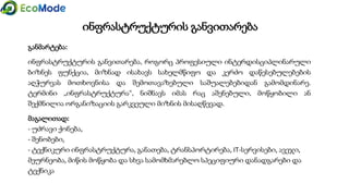 ინფრასტრუქტურის განვითარება
განმარტება:
ინფრასტრუქტურის განვითარება, როგორც პროფესიული ინტერდისციპლინარული
ბიზნეს ფუნქცია, მიზნად ისახავს სახელმწიფო და კერძო დაწესებულებების
აღჭურვას მოთხოვნისა და შემოთავაზებული საშუალებებიდან გამომდინარე.
ტერმინი „ინფრასტრუქტურა“, ნიშნავს იმას რაც აშენებული, მოწყობილი ან
შექმნილია ორგანიზაციის გარკვეული მიზნის მისაღწევად.
მაგალითად:
- უძრავი ქონება,
- შენობები,
- ტექნიკური ინფრასტრუქტურა, განათება, ტრანსპორტირება, IT-სერვისები, ავეჯი,
მეურნეობა, მიწის მოწყობა და სხვა სამომხმარებლო სპეციფიური დანადგარები და
ტექნიკა
 