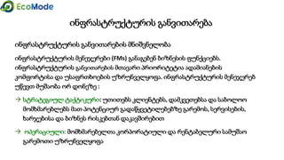 ინფრასტრუქტურის განვითარება
ინფრასტრუქტურის განვითარების მნიშვნელობა
ინფრასტრუქტურის მენეჯერები (FMs) განაგებენ ბიზნესის ფუნქციებს.
ინფრასტრუქტურის განვითარების მთავარი პრიორიტეტია ადამიანების
კომფორტისა და უსაფრთხოების უზრუნველყოფა. ინფრასტრუქტურის მენეჯერებ
უწევთ მუშაობა ორ დონეზე :
 სტრატეგიულ ტაქტიკური: უთითებს კლიენტებს, დამკვეთებსა და საბოლოო
მომხმარებლებს მათ პოტენციურ გადაწყვეტილებებზე გარემოს, სერვისების,
ხარჯებისა და ბიზნეს რისკებთან დაკავშირებით
 ოპერაციული: მომხმარებელთა კორპორატიული და რენტაბელური სამუშაო
გარემოთი უზრუნველყოფა
 
