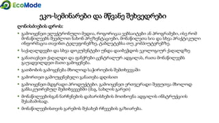 ღონისძიების დროს:
 გამოიყენეთ ელექტრონული მედია, როგორიცაა ვებსაიტები ან პროგრამები, ისე რომ
მონაწილეებს შეეძლოთ ნახონ პრეზენტაციები, მონაწილეთა სია და სხვა პრაქტიკული
ინფორმაცია თავინთ ტელეფონებზე, ტაბლეტებსა თუ კომპიუტერებზე.
 საქაღალდეები და სხვა დოკუმენტები უნდა დაიბეჭდოს ეკოლოგიურ ქაღალდზე
 განათავსეთ ქაღალდი და ფანქრები ცენტრალურ ადგილას, რათა მონაწილეებს
გაუადვილდეთ მათი გამოყენება.
 გათბობის გამოყენება მხოლოდ საჭიროების შემთხვევაში
 გამორთეთ გამოუყენებელი განათება დღისით
 გამოიყენეთ მდგრადი პროდუქტები. გამოიყენეთ ერთჯერადი შეფუთვა მხოლოდ
განსაკუთრებულ შემთხვევებში (მაგ. სახლის გარეთ)
 მონაწილეებისგან ნარჩენების დახარისხების მოთხოვნა ადგილის ინსტრუქციის
შესაბამისად.
 მონაწილეებისთვის გარემოს შესახებ რჩევების გაზიარება.
ეკო-სემინარები და მწვანე შეხვედრები
 