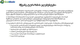 მწვანე ტურიზმის ელემენტები
1. ბუნებრივი რესურსების ოპტიმალური გამოყენება, რომელიც მიჩნეულია უმთავრეს ელემენტად
ტურიზმის განვითარებაში, უზრუნველყოფს არსებითი ეკოლოგიური პროცესების მხარდაჭერას,
ხელს უწყობს ბუნებრივი მემკვიდრეობისა და ბიომრავალფეროვნების შენარჩუნებას.
2. მასპინძელი მოსახლეობის სოციალურ-კულტურულ იდენტობის პატივისცემა, მათ მიერ
შექმნილი გარემოსა და საცხოვრებელი კულტურული მემკვიდრეობის შენარჩუნება და
კულტურათაშორისი ურთიერთგაგებისა და შემწყნარებლობის ხელშეწყობა
3. სიცოცხლის უნარიანი, გრძელვადიანი ეკონომიკური ოპერაციები, რომლებიც უზრუნველყოფენ
 სოციალურ-ეკონომიკური სარგებელს ყველა დაინტერესებული მხარისთვის, რომელიც
სამართლიანად არის განაწილებული მათ შორის
 სტაბილური დასაქმება და შემოსავალი,
 თანხის გამომუშავების შესაძლებლობა
 სოციალური სერვისები მასპინძელი თემებისთვის
 სიღარიბის დაძლევა
 