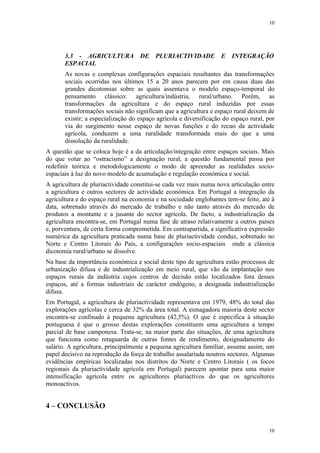 10




       3.3 - AGRICULTURA DE PLURIACTIVIDADE E INTEGRAÇÃO
       ESPACIAL
       As novas e complexas configurações espaciais resultantes das transformações
       sociais ocorridas nos últimos 15 a 20 anos parecem por em causa duas das
       grandes dicotomias sobre as quais assentava o modelo espaço-temporal do
       pensamento clássico: agricultura/indústria, rural/urbano. Porém, as
       transformações da agricultura e do espaço rural induzidas por essas
       transformações sociais não significam que a agricultura e espaço rural deixem de
       existir; a especialização do espaço agrícola e diversificação do espaço rural, por
       via do surgimento nesse espaço de novas funções e do recuo da actividade
       agrícola, conduzem a uma ruralidade transformada mais do que a uma
       dissolução da ruralidade.
A questão que se coloca hoje é a da articulação/integração entre espaços sociais. Mais
do que votar ao “ostracismo” a designação rural, a questão fundamental passa por
redefinir teórica e metodologicamente o modo de apreender as realidades socio-
espaciais à luz do novo modelo de acumulação e regulação económica e social.
A agricultura de pluriactividade constitui-se cada vez mais numa nova articulação entre
a agricultura e outros sectores de actividade económica. Em Portugal a integração da
agricultura e do espaço rural na economia e na sociedade englobantes tem-se feito, até à
data, sobretudo através do mercado de trabalho e não tanto através do mercado de
produtos a montante e a jusante do sector agrícola. De facto, a industrialização da
agricultura encontra-se, em Portugal numa fase de atraso relativamente a outros países
e, porventura, de certa forma comprometida. Em contrapartida, a significativa expressão
numérica da agricultura praticada numa base de pluriactividade conduz, sobretudo no
Norte e Centro Litorais do País, a configurações socio-espaciais onde a clássica
dicotomia rural/urbano se dissolve.
Na base da importância económica e social deste tipo de agricultura estão processos de
urbanização difusa e de industrialização em meio rural, que vão da implantação nos
espaços rurais da indústria cujos centros de decisão estão localizados fora desses
espaços, até a formas industriais de carácter endógeno, a designada industrialização
difusa.
Em Portugal, a agricultura de pluriactividade representava em 1979, 48% do total das
explorações agrícolas e cerca de 32% da área total. A esmagadora maioria deste sector
encontra-se confinado à pequena agricultura (42,5%). O que é especifica à situação
portuguesa é que o grosso destas explorações constituem uma agricultura a tempo
parcial de base camponesa. Trata-se, na maior parte das situações, de uma agricultura
que funciona como retaguarda de outras fontes de rendimento, designadamente do
salário. A agricultura, principalmente a pequena agricultura familiar, assume assim, um
papel decisivo na reprodução da força de trabalho assalariada noutros sectores. Algumas
evidências empíricas localizadas nos distritos do Norte e Centro Litorais ( os focos
regionais da pluriactividade agrícola em Portugal) parecem apontar para uma maior
intensificação agrícola entre os agricultores pluriactivos do que os agricultores
monoactivos.


4 – CONCLUSÃO


                                                                                      10
 
