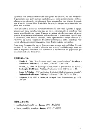 11




Esperamos com este nosso trabalho ter conseguido, por um lado, dar uma perspectiva
do pensamento dos quatro autores escolhidos e, por outro, contribuir para a reflexão
sobre as novas orientações estratégicas de forma a poder olhar para o futuro do mundo
rural à luz das grandes linhas de evolução das relações campo-cidade observadas nos
países mais evoluídos.
Tendo em conta o evoluir do movimento teórico que tem vindo a guindar o espaço,
tentámos dar, neste trabalho, uma ideia do novo posicionamento da sociologia rural
perante a problemática do espaço. O campo e a cidade não são compreensíveis em si
mesmos, à margem das relações entre ambos existentes. A problemática espacial vem-
se desenhando, com precisão crescente, como representando o campo analítico e a
perspectiva de análise susceptíveis de conferir especificidade tanto à sociologia rural
como à urbana e, ao mesmo tempo, como ponto de convergência entre ambas.
Gostaríamos de poder olhar para o futuro com esperança na sustentabilidade do meio
ambiente. É para isso necessário olharmos para as relações cidade-campo tendo em
conta os requisitos ambientais e as expectativas e necessidades das populações que
residem em cada uma dessas áreas.


BIBLIOGRAFIA:
   -   Ferrão, J., 2000, “Relações entre mundo rural e mundo urbano”, Sociologia -
       Problemas e Práticas, nº 33, Lisboa: CIES - ISCTE, pp. 45-54.
   -   Barros, A., 1990, “A Sociologia Rural perante a problemática do espaço”,
       Sociologia - Problemas e Práticas, nº 8, Lisboa: CIES - ISCTE, pp. 43-53.
   -   Lima, A. Valadas, 1990, “Agricultura de pluriactividade e integração espacial”,
       Sociologia - Problemas e Práticas, nº 8, Lisboa: CIES – ISCTE, pp. 55-61.
   -   Salgueiro, T. B., 1992, A cidade em Portugal, Porto: Afrontamento, pp. 55-79,
       200-209.




TRABALHO DE:
 José Paulo da Costa Neves – Turma: SPA3 – Nº: 22700
 Maria Luísa Ekila Madeiras – Turma: SPA3 – Nº: 22707




                                                                                    11
 