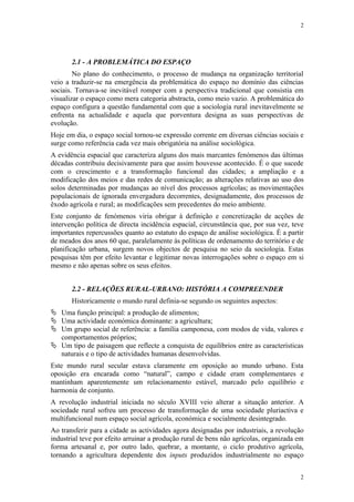 2




       2.1 - A PROBLEMÁTICA DO ESPAÇO
        No plano do conhecimento, o processo de mudança na organização territorial
veio a traduzir-se na emergência da problemática do espaço no domínio das ciências
sociais. Tornava-se inevitável romper com a perspectiva tradicional que consistia em
visualizar o espaço como mera categoria abstracta, como meio vazio. A problemática do
espaço configura a questão fundamental com que a sociologia rural inevitavelmente se
enfrenta na actualidade e aquela que porventura designa as suas perspectivas de
evolução.
Hoje em dia, o espaço social tornou-se expressão corrente em diversas ciências sociais e
surge como referência cada vez mais obrigatória na análise sociológica.
A evidência espacial que caracteriza alguns dos mais marcantes fenómenos das últimas
décadas contribuiu decisivamente para que assim houvesse acontecido. É o que sucede
com o crescimento e a transformação funcional das cidades; a ampliação e a
modificação dos meios e das redes de comunicação; as alterações relativas ao uso dos
solos determinadas por mudanças ao nível dos processos agrícolas; as movimentações
populacionais de ignorada envergadura decorrentes, designadamente, dos processos de
êxodo agrícola e rural; as modificações sem precedentes do meio ambiente.
Este conjunto de fenómenos viria obrigar à definição e concretização de acções de
intervenção política de directa incidência espacial, circunstância que, por sua vez, teve
importantes repercussões quanto ao estatuto do espaço de análise sociológica. É a partir
de meados dos anos 60 que, paralelamente às políticas de ordenamento do território e de
planificação urbana, surgem novos objectos de pesquisa no seio da sociologia. Estas
pesquisas têm por efeito levantar e legitimar novas interrogações sobre o espaço em si
mesmo e não apenas sobre os seus efeitos.


       2.2 - RELAÇÕES RURAL-URBANO: HISTÓRIA A COMPREENDER
       Historicamente o mundo rural definia-se segundo os seguintes aspectos:
 Uma função principal: a produção de alimentos;
 Uma actividade económica dominante: a agricultura;
 Um grupo social de referência: a família camponesa, com modos de vida, valores e
  comportamentos próprios;
 Um tipo de paisagem que reflecte a conquista de equilíbrios entre as características
  naturais e o tipo de actividades humanas desenvolvidas.
Este mundo rural secular estava claramente em oposição ao mundo urbano. Esta
oposição era encarada como “natural”, campo e cidade eram complementares e
mantinham aparentemente um relacionamento estável, marcado pelo equilíbrio e
harmonia de conjunto.
A revolução industrial iniciada no século XVIII veio alterar a situação anterior. A
sociedade rural sofreu um processo de transformação de uma sociedade pluriactiva e
multifuncional num espaço social agrícola, económica e socialmente desintegrado.
Ao transferir para a cidade as actividades agora designadas por industriais, a revolução
industrial teve por efeito arruinar a produção rural de bens não agrícolas, organizada em
forma artesanal e, por outro lado, quebrar, a montante, o ciclo produtivo agrícola,
tornando a agricultura dependente dos inputs produzidos industrialmente no espaço


                                                                                       2
 