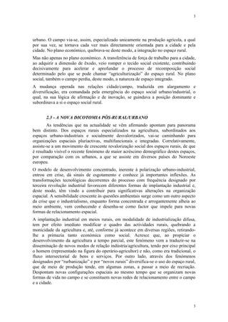 3




urbano. O campo via-se, assim, especializado unicamente na produção agrícola, a qual
por sua vez, se tornava cada vez mais directamente orientada para a cidade e pela
cidade. No plano económico, quebrava-se deste modo, a integração no espaço rural.
Mas não apenas no plano económico. A transferência de força de trabalho para a cidade,
ao adquirir a dimensão de êxodo, veio romper o tecido social existente, contribuindo
decisivamente para acelerar e aprofundar o processo de recomposição social
determinado pelo que se pode chamar “agriculturização” do espaço rural. No plano
social, também o campo perdia, deste modo, a natureza de espaço integrado.
A mudança operada nas relações cidade/campo, traduzida em alargamento e
diversificação, era comandada pela emergência do espaço social urbano/industrial, o
qual, na sua lógica de afirmação e de inovação, se guindava a posição dominante e
subordinava a si o espaço social rural.


       2.3 - A NOVA DICOTOMIA PÓS-RURAL/URBANO
        As tendências que na actualidade se vêm afirmando apontam para panorama
bem distinto. Dos espaços rurais especializados na agricultura, subordinados aos
espaços urbano-industriais e socialmente desvalorizados, vai-se caminhando para
organizações espaciais pluriactivas, multifuncionais e integradas. Correlativamente,
assiste-se a um movimento de crescente revalorização social dos espaços rurais, de que
é resultado visível o recente fenómeno de maior acréscimo demográfico destes espaços,
por comparação com os urbanos, a que se assiste em diversos países do Noroeste
europeu.
O modelo de desenvolvimento concentrado, inerente à polarização urbano-industrial,
entrou em crise, dá sinais de esgotamento e conhece já importantes inflexões. As
transformações tecnológicas decorrentes do processo com frequência designado por
terceira revolução industrial favorecem diferentes formas de implantação industrial e,
deste modo, têm vindo a contribuir para significativas alterações na organização
espacial. A sensibilidade crescente às questões ambientais surge como um outro aspecto
da crise que o industrialismo, enquanto forma concentrada e arrogantemente alheia ao
meio ambiente, vem conhecendo e desenha-se como factor que impele para novas
formas de relacionamento espacial.
A implantação industrial em meios rurais, em modalidade de industrialização difusa,
tem por efeito imediato modificar o quadro das actividades rurais, quebrando a
monicidade da agricultura e, até, conforme já acontece em diversas regiões, retirando-
lhe a primazia tanto económica como social. Acresce que, ao propiciar o
desenvolvimento da agricultura a tempo parcial, este fenómeno vem a traduzir-se na
disseminação de novos modos de relação indústria/agricultura, tendo por eixo principal
o homem (representado na figura do operário-agricultor) e não, como era tradicional, o
fluxo intersectorial de bens e serviços. Por outro lado, através dos fenómenos
designados por “rurbanização” e por “novos rurais” diversifica-se o uso do espaço rural,
que de meio de produção tende, em algumas zonas, a passar a meio de recriação.
Despontam novas configurações espaciais ao mesmo tempo que se organizam novas
formas de vida no campo e se constituem novas redes de relacionamento entre o campo
e a cidade.




                                                                                      3
 