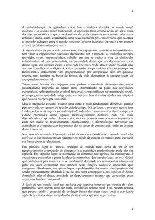 4




A industrialização da agricultura criou duas realidades distintas: o mundo rural
moderno e o mundo rural tradicional. A oposição rural-urbano deixa de ser a mais
decisiva, na medida em que a modernidade deixa de constituir um exclusivo das áreas
urbanas. Ganha, assim, consistência uma nova dicotomia pós-rural/urbana, que valoriza
a oposição existente entre o mundo moderno (urbano-industrial ou rural) e um mundo
arcaico (predominantemente rural).
A atractividade de que a vida urbana tem sido objecto nas sociedades industrializadas
tem vindo a experimentar sucessivo decréscimo sob o impacto de múltiplos factores
(poluição, stress, impessoalidade, solidão) em que se traduz a crise da civilização
urbano-industrial. Em contrapartida, a repulsividade do espaço rural desvanece-se e vai
dando lugar, em diversos casos, a uma cada vez mais nítida atractividade, baseada não
apenas em melhores condições de vida e em maiores oportunidades de emprego que os
meios rurais, actualmente vêm proporcionando por comparação com um passado
recente, mas também na busca de formas de vida alternativas às características do
espaço urbano-industrial.
Todos estes factores se conjugam para quebrar a tendência desintegradora que o
industrialismo imprimiu ao espaço rural. Diversificado no plano das actividades
económicas, redimensionado ao nível funcional, complexificado na organização social,
o campo ganha capacidade integradora, em novos e bem distintos moldes em relação à
que possuía na época pré-industrial.
Mas a integração espacial assume uma outra e mais fundamental dimensão quando
perspectivada em termos de relação cidade/campo. Na verdade, o processo que se tem
vindo a referenciar implica a constituição de redes de relacionamento entre o campo e a
cidade, entendidos como espaços morfologicamente distintos, cada vez mais
diversificadas e apertadas. Nessas redes, os elos pessoais assumem uma importância
cada vez maior no relacionamento cidade/campo. A diversificação territorial das
actividades e o espectacular incremento dos sistemas de comunicação estão na origem
deste fenómeno.
Nos anos 80 assiste-se à invenção social de uma nova realidade: o mundo rural não
agrícola, o que introduz novos elementos no modo de encarar os mundos rural e urbano
e a forma como se relacionam.
Em primeiro lugar a função principal do mundo rural deixa de ter de ser
necessariamente a produção de alimentos e a actividade predominante pode não ser
agrícola. Em segundo lugar, a valorização da dimensão não agrícola do mundo rural é
socialmente construída a partir da ideia de património. Em terceiro lugar, as actividades
que contribuem para manter vivo o mundo rural devem de ser remuneradas não apenas
pelo seu valor económico mas também pelas funções sociais e ambientais que
asseguram. Finalmente, em quarto lugar, a problemática do mundo rural profundo foi
sendo crescentemente abordada à luz de uma nova concepção: a dos espaços de baixa
densidade, não só física, associada ao despovoamento intenso que caracteriza estas
áreas, mas também relacional.
A ideia de um mundo rural não agrícola que importa preservar em virtude do valor
patrimonial vem alterar, uma vez mais, as relações urbano-rural. É na procura urbana
que parece residir o essencial da evolução futura das áreas rurais onde a actividade
agrícola orientada para o mercado não alcança uma expressão significativa.



                                                                                       4
 