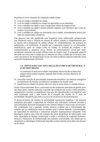 5




Registam-se novas situações de integração cidade/campo:
 viver no campo e trabalhar na cidade;
 viver na cidade e trabalhar no campo (na agricultura ou na industria);
 viver e trabalhar na cidade e usar o campo para efeitos de tempos livres;
 viver e trabalhar na cidade e manter relações regulares com familiares que vivem no
  campo e inversamente;
 viver e trabalhar no campo em articulação com a cidade, nomeadamente através das
  redes de comunicação à distância;
Este processo tem sido qualificado com frequência como urbanização, perspectivado
este fenómeno como a “difusão do sistema de valores, atitudes e comportamentos que
se resume sob a designação de cultura urbana”. É, simultaneamente, um processo de
urbanização e de ruralização. À medida que a integração espacial se vai efectuando,
modificam-se, tanto no campo como na cidade, os sistemas de condutas e de
comportamentos e geram-se novas formas de relacionamento social que tanto
incorporam elementos de origem urbana como de origem rural. A integração espacial
não pode ser vista como o campo que se urbaniza ou como a cidade que se ruraliza, mas
como um processo de reorganização social com forte evidência espacial traduzido numa
crescente interpenetração territorial.


       2.4 - PISTAS PARA UMA NOVA RELAÇÃO ENTRE O MUNDO RURAL E
       O MUNDO URBANO
       A construção de uma nova relação rural-urbano desenvolvida na óptica dos
       espaços rurais poderá assentar, segundo João Ferrão, em dois objectivos de
       âmbito geral:
 consolidar relações de proximidade mutuamente benéficas e de natureza sinergética
  em detrimento de relações assimétricas e predadoras do mundo rural;
 transformar as cidades em pontes efectivas entre as áreas rurais e o mundo exterior;
Sendo a baixa densidade física e relacional um dos problemas principais de grande parte
das áreas rurais, importa rediscutir a questão das condições de acesso a infra-estruturas,
equipamentos, serviços e competências cujo grau de especialização é incompatível com
uma localização rural ( João Ferrão dá o exemplo das escolas do 1º ciclo de
escolaridade obrigatória que estão a ser alvo de um processo de encerramento).
O desenvolvimento de relações de proximidade mutuamente benéficas e de natureza
sinergética pressupõe a capacidade de conciliar uma articulação territorial (coesão) e
uma articulação funcional (integração) entre centros urbanos e áreas rurais envolventes.
Por comparação com o passado recente, torna-se evidente que a reformulação das
relações que se estabelecem entre os mundos rural e urbano depende, crescentemente,
da capacidade de identificar e concretizar soluções organizacionais adequadas. Esta
abordagem implica uma visão de conjunto das áreas geográficas de intervenção, uma
forte capacidade de diálogo institucional e ainda a existência de condições humanas,
técnicas e financeiras de monitorização das soluções concretizadas. Isto impõe que se
abandonem as abordagens tradicionais baseadas exclusivamente numa óptica de procura
ou de oferta.




                                                                                        5
 