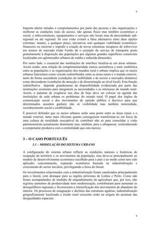 6




Importa alterar atitudes e comportamentos por parte das pessoas e das organizações e
melhorar as condições reais de acesso, não apenas físico mas também económico e
social, a infra-estruturas, equipamentos e serviços não locais mas de proximidade sub-
regional ou até regional. Só esta visão evitará a falsa alternativa entre duas opções
extremas: manter, a qualquer preço, iniciativas sem qualquer viabilidade económico-
financeira ou encerrar e impedir a criação de novas estruturas incapazes de sobreviver
em termos de mercado (João Ferrão dá o exemplo do serviço de transporte posto
gratuitamente à disposição das populações por algumas grandes superfícies comerciais
localizadas em aglomerados urbanos de média e reduzida dimensão).
Por outro lado, o essencial das instituições de interface localiza-se em áreas urbanas.
Assim sendo, uma relação de complementaridade menos assimétrica e mais simbiótica
entre as populações e as organizações dos mundos rural e urbano implica que os meios
urbanos funcionem como veículo redistribuidor entre as áreas rurais e o mundo exterior,
tanto de forma ascendente (condições de mobilidade e de acesso a mercados distantes)
como descendente (condições de atracção e de disseminação ao nível local). Esta função
redistributiva depende grandemente da disponibilidade evidenciada por parte das
instituições existentes para integrarem as necessidades e os interesses do mundo rural.
Assim, o patamar de exigência nos dias de hoje deve ser colocar na agenda das
instituições de sede urbana os problemas do mundo rural. O papel dos órgãos de
comunicação social e dos movimentos de opinião pública é decisivo para que
determinados assuntos ganhem não só visibilidade mas também notoriedade,
reconhecimento social e credibilidade.
É possível defender que os meios urbanos serão uma ponte entre as áreas rurais e o
mundo exterior, tanto mais eficiente quanto conseguirem transformar-se em focos de
uma cultura de ruralidade susceptível de contribuir não só para consolidar a visão
patrimonialista actualmente dominante mas, também, para a ultrapassar, reintroduzindo
a componente produtiva com a centralidade que esta merece.


3 – O CASO PORTUGUÊS
       3.1 – MODELAÇÃO DO SISTEMA URBANO

A configuração do sistema urbano reflecte as condições naturais e históricas de
ocupação do território e os movimentos da população, mas deve-se principalmente ao
modelo de desenvolvimento económico escolhido para o país e ao modo como tem sido
aplicado; concretamente, expansão económica baseada na industrialização e
crescimento do sector terciário, privilegiando a faixa do litoral.
Os investimentos relacionados com a industrialização foram canalizados principalmente
para o litoral, com destaque para as regiões próximas de Lisboa e Porto. Como não
foram acompanhados de medidas de enquadramento da agricultura que, por isso, não
registou aumentos de produtividade nem modernização, contribuíram para aumentar os
desequilíbrios regionais e favoreceram a intensificação dos movimentos de abandono do
interior. Os processos de estagnação e declínio das estruturas agrárias, industrialização
geograficamente localizada e êxodo rural crescente estão na origem do acentuar das
desigualdades espaciais.




                                                                                       6
 