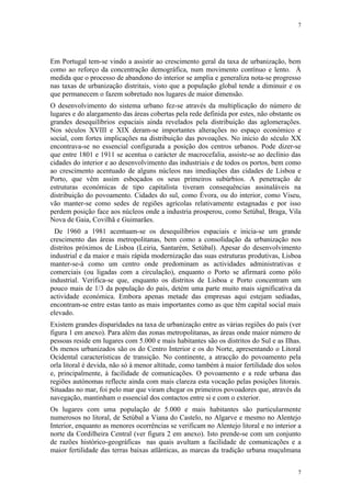 7




Em Portugal tem-se vindo a assistir ao crescimento geral da taxa de urbanização, bem
como ao reforço da concentração demográfica, num movimento contínuo e lento. À
medida que o processo de abandono do interior se amplia e generaliza nota-se progresso
nas taxas de urbanização distritais, visto que a população global tende a diminuir e os
que permanecem o fazem sobretudo nos lugares de maior dimensão.
O desenvolvimento do sistema urbano fez-se através da multiplicação do número de
lugares e do alargamento das áreas cobertas pela rede definida por estes, não obstante os
grandes desequilíbrios espaciais ainda revelados pela distribuição das aglomerações.
Nos séculos XVIII e XIX deram-se importantes alterações no espaço económico e
social, com fortes implicações na distribuição das povoações. No inicio do século XX
encontrava-se no essencial configurada a posição dos centros urbanos. Pode dizer-se
que entre 1801 e 1911 se acentua o carácter de macrocefalia, assiste-se ao declínio das
cidades do interior e ao desenvolvimento das industriais e de todos os portos, bem como
ao crescimento acentuado de alguns núcleos nas imediações das cidades de Lisboa e
Porto, que vêm assim esboçados os seus primeiros subúrbios. A penetração de
estruturas económicas de tipo capitalista tiveram consequências assinaláveis na
distribuição do povoamento. Cidades do sul, como Évora, ou do interior, como Viseu,
vão manter-se como sedes de regiões agrícolas relativamente estagnadas e por isso
perdem posição face aos núcleos onde a industria prosperou, como Setúbal, Braga, Vila
Nova de Gaia, Covilhã e Guimarães.
  De 1960 a 1981 acentuam-se os desequilíbrios espaciais e inicia-se um grande
crescimento das áreas metropolitanas, bem como a consolidação da urbanização nos
distritos próximos de Lisboa (Leiria, Santarém, Setúbal). Apesar do desenvolvimento
industrial e da maior e mais rápida modernização das suas estruturas produtivas, Lisboa
manter-se-á como um centro onde predominam as actividades administrativas e
comerciais (ou ligadas com a circulação), enquanto o Porto se afirmará como pólo
industrial. Verifica-se que, enquanto os distritos de Lisboa e Porto concentram um
pouco mais de 1/3 da população do país, detém uma parte muito mais significativa da
actividade económica. Embora apenas metade das empresas aqui estejam sediadas,
encontram-se entre estas tanto as mais importantes como as que têm capital social mais
elevado.
Existem grandes disparidades na taxa de urbanização entre as várias regiões do país (ver
figura 1 em anexo). Para além das zonas metropolitanas, as áreas onde maior número de
pessoas reside em lugares com 5.000 e mais habitantes são os distritos do Sul e as Ilhas.
Os menos urbanizados são os do Centro Interior e os do Norte, apresentando o Litoral
Ocidental características de transição. No continente, a atracção do povoamento pela
orla litoral é devida, não só à menor altitude, como também à maior fertilidade dos solos
e, principalmente, à facilidade de comunicações. O povoamento e a rede urbana das
regiões autónomas reflecte ainda com mais clareza esta vocação pelas posições litorais.
Situadas no mar, foi pelo mar que viram chegar os primeiros povoadores que, através da
navegação, mantinham o essencial dos contactos entre si e com o exterior.
Os lugares com uma população de 5.000 e mais habitantes são particularmente
numerosos no litoral, de Setúbal a Viana do Castelo, no Algarve e mesmo no Alentejo
Interior, enquanto as menores ocorrências se verificam no Alentejo litoral e no interior a
norte da Cordilheira Central (ver figura 2 em anexo). Isto prende-se com um conjunto
de razões histórico-geográficas nas quais avultam a facilidade de comunicações e a
maior fertilidade das terras baixas atlânticas, as marcas da tradição urbana muçulmana


                                                                                        7
 