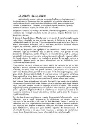9




       3.2 - O SURTO URBANO ACTUAL
        A urbanização começa a não estar apenas confinada aos perímetros urbanos e
invade outras áreas. Se os emigrantes são o veículo privilegiado de urbanização, a
proliferação de residências secundárias contribui fortemente para aquilo que alguns
chamam de rurbanização. Também a localização de algumas indústrias e grandes
superfícies comerciais na área peri-urbana, para isso contribui.
Em paralelo com esta disseminação do “habitat” individual nas periferias, assistiu-se ao
incremento da construção em altura, mesmo em vilas de pequena dimensão onde o
espaço não escasseia.
É depois da Segunda Guerra Mundial que o movimento de suburbanização adquire
maior vigor, estimulado por uma procura crescente de habitações a que a cidade
tradicional não podia dar resposta. O alojamento suburbano tende, então, a ser fornecido
através da construção de imóveis cada vez mais altos, procurando minimizar a subida
do preço dos terrenos e a obtenção de maiores lucros.
Nos anos 60, em paralelo com a progressão das urbanizações, começa a assistir-se ao
loteamento ilegal de importantes áreas da periferia urbana. Num período de forte
crescimento demográfico, grandes bloqueios no mercado habitacional e acentuada
especulação, muitos desses lotes serão utilizados para construção neles surgindo prédios
de elevado número de andares, em resultado de práticas de corrupção, suborno e
especulação. Nascem, assim, os bairros clandestinos, que se multiplicam como
cogumelos nos anos seguintes.
O crescimento das áreas urbanas processa-se através da conversão do uso do solo
agrícola na periferia, de modo que avanço da urbanização implica o sacrifício de áreas
cultivadas, não raras vezes com grande fertilidade. Este processo faz-se através do
transbordar da zona urbana, cobrindo todas as áreas envolventes ou privilegiando certos
eixos dotados de maior acessibilidade. A progressão urbana pode também ser feita de
forma mais difusa, sobre áreas muito vastas, inserindo-se as residências ou algumas
actividades económicas de tipo urbano no meio rural, no qual subsiste a agricultura.
Este processo é desencadeado pela utilização do território por residências secundárias
dos habitantes de uma grande cidade, caso em que a rurbanização pode chegar bastante
longe, mas pode também resultar do emprego de rurais na cidade, sem envolver
migração residencial, podendo estes activos conservar uma actividade agrícola a tempo
parcial (agricultura de pluriactividade). A importância dos migrantes pendulares é um
mecanismo importante de conservação, tanto da estrutura agrária, como dos processos
produtivos existentes.
Fora das duas áreas metropolitanas, o processo de urbanização/suburbanização vem-se
efectuando sem a grande aglomeração de alojamentos em espaços restritos,
característica dos subúrbios tradicionais de tipo dormitório. Assim, o aumento da
mobilidade individual e a própria alteração dos padrões locativos da indústria permitem
uma ocupação mais dispersa do território, tanto pelas actividades económicas, como
pelos trabalhadores, muitos dos quais mantém esquemas de pluriactividade. A
urbanização dissemina-se no tecido rural, produzindo-se paisagens de características
mistas, típicas do que se costuma chamar urbanização difusa ou rurbanização.




                                                                                      9
 