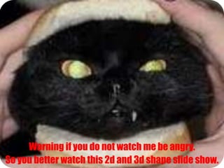 Warning if you do not watch me be angry. So you better watch this 2d and 3d shape slide show.   