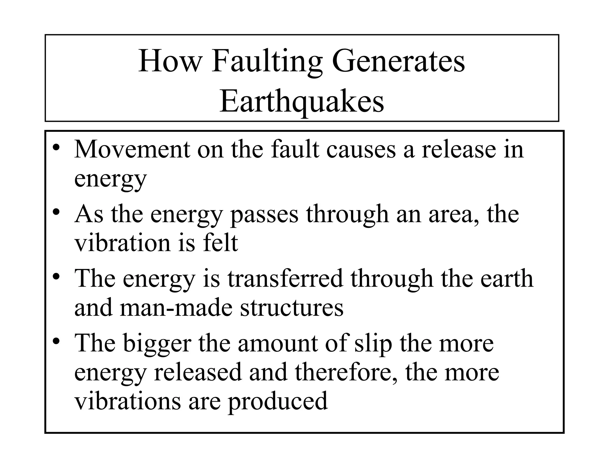 How Faulting Generates
Earthquakes
• Movement on the fault causes a release in
energy
• As the energy passes through an area, the
vibration is felt
• The energy is transferred through the earth
and man-made structures
• The bigger the amount of slip the more
energy released and therefore, the more
vibrations are produced
 