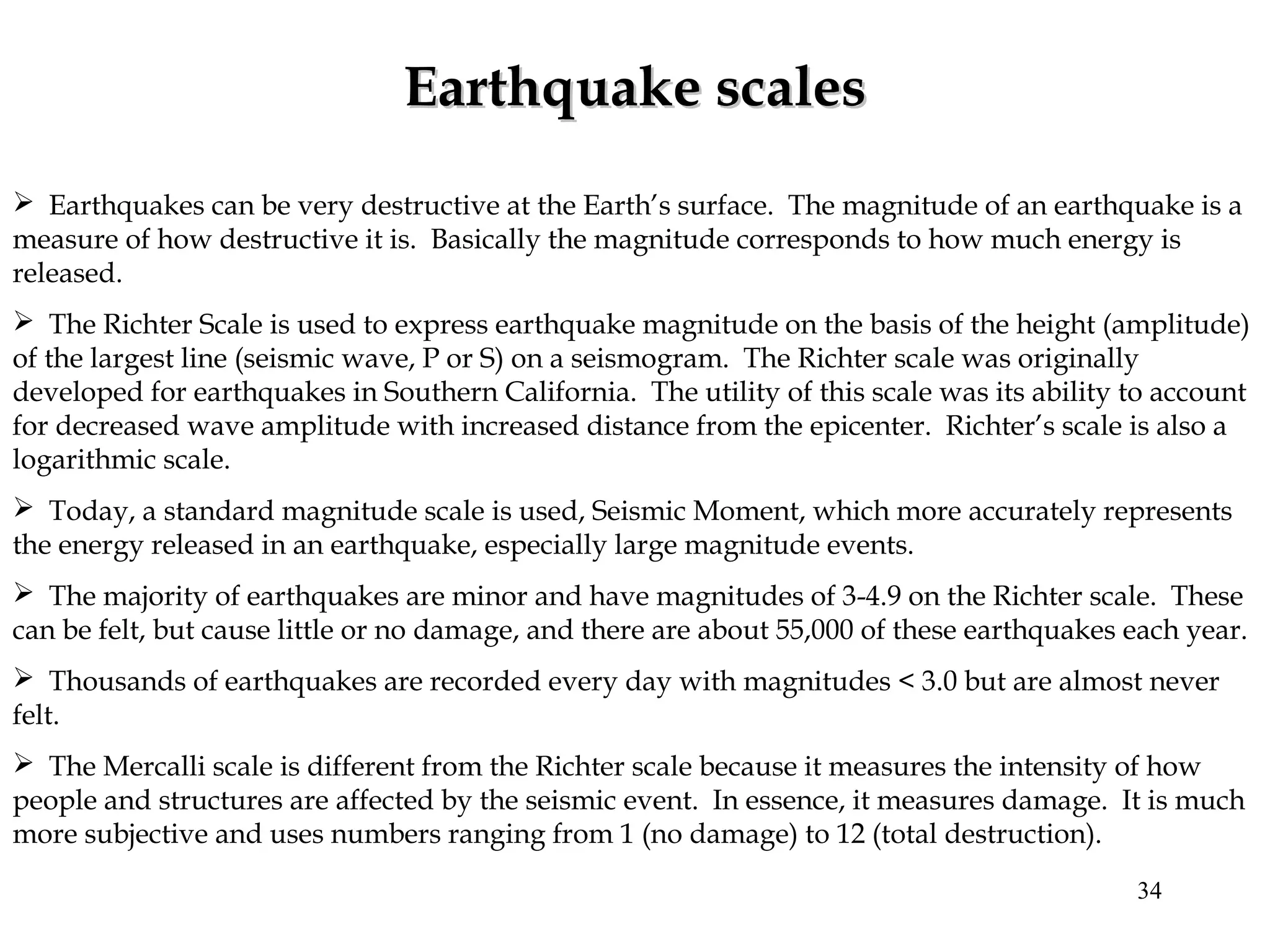  Earthquakes can be very destructive at the Earth’s surface. The magnitude of an earthquake is a
measure of how destructive it is. Basically the magnitude corresponds to how much energy is
released.
 The Richter Scale is used to express earthquake magnitude on the basis of the height (amplitude)
of the largest line (seismic wave, P or S) on a seismogram. The Richter scale was originally
developed for earthquakes in Southern California. The utility of this scale was its ability to account
for decreased wave amplitude with increased distance from the epicenter. Richter’s scale is also a
logarithmic scale.
 Today, a standard magnitude scale is used, Seismic Moment, which more accurately represents
the energy released in an earthquake, especially large magnitude events.
 The majority of earthquakes are minor and have magnitudes of 3-4.9 on the Richter scale. These
can be felt, but cause little or no damage, and there are about 55,000 of these earthquakes each year.
 Thousands of earthquakes are recorded every day with magnitudes < 3.0 but are almost never
felt.
 The Mercalli scale is different from the Richter scale because it measures the intensity of how
people and structures are affected by the seismic event. In essence, it measures damage. It is much
more subjective and uses numbers ranging from 1 (no damage) to 12 (total destruction).
Earthquake scalesEarthquake scales
34
 