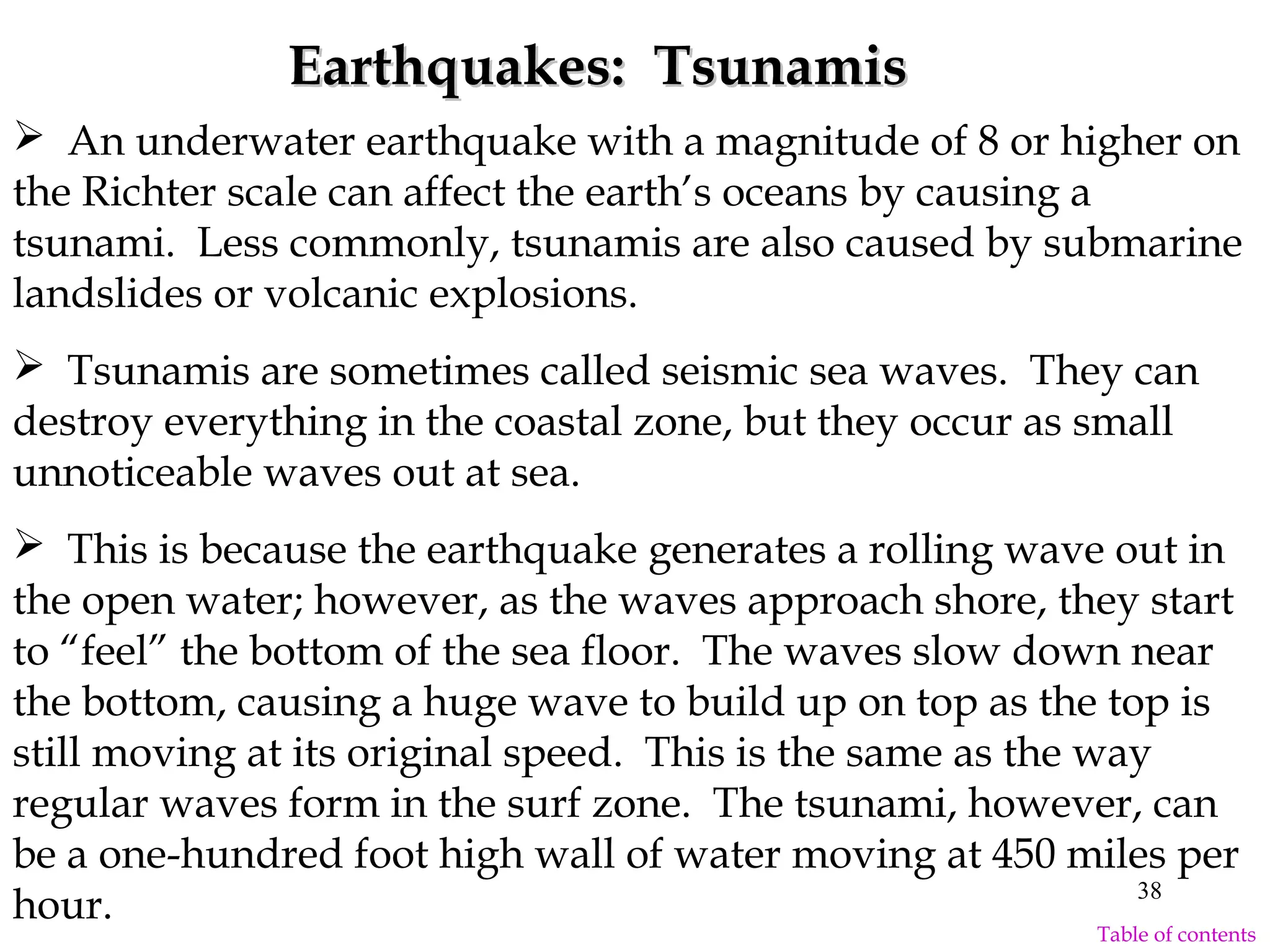  An underwater earthquake with a magnitude of 8 or higher on
the Richter scale can affect the earth’s oceans by causing a
tsunami. Less commonly, tsunamis are also caused by submarine
landslides or volcanic explosions.
 Tsunamis are sometimes called seismic sea waves. They can
destroy everything in the coastal zone, but they occur as small
unnoticeable waves out at sea.
 This is because the earthquake generates a rolling wave out in
the open water; however, as the waves approach shore, they start
to “feel” the bottom of the sea floor. The waves slow down near
the bottom, causing a huge wave to build up on top as the top is
still moving at its original speed. This is the same as the way
regular waves form in the surf zone. The tsunami, however, can
be a one-hundred foot high wall of water moving at 450 miles per
hour.
Earthquakes: TsunamisEarthquakes: Tsunamis
38
Table of contents
 