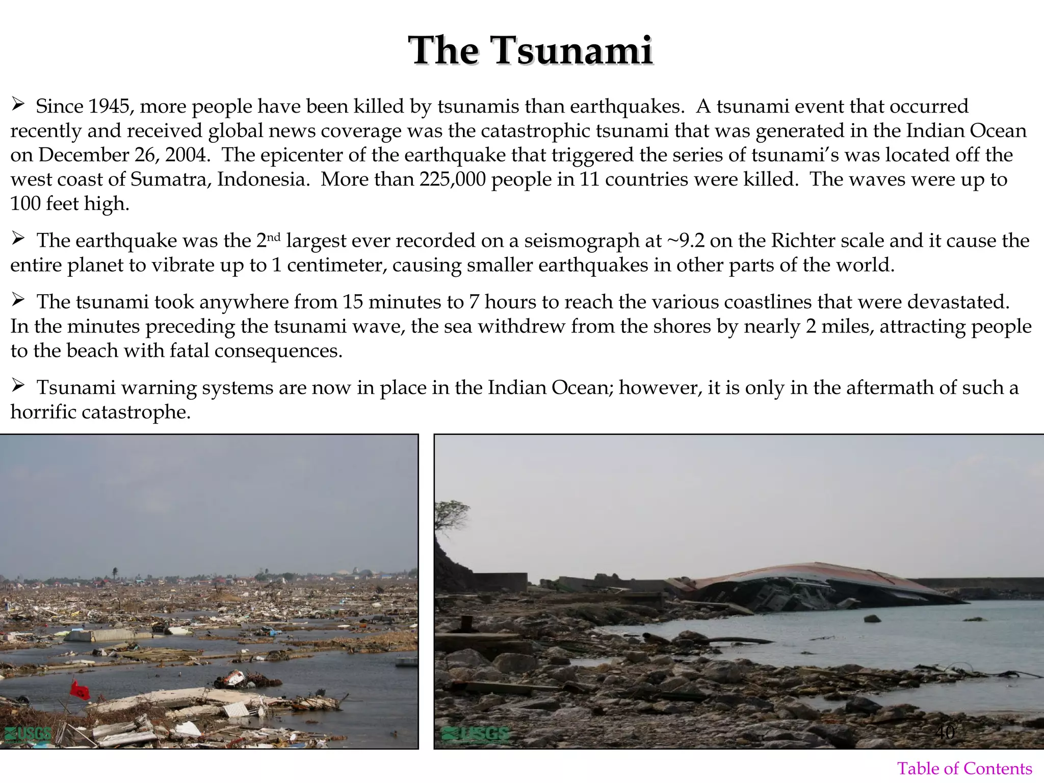  Since 1945, more people have been killed by tsunamis than earthquakes. A tsunami event that occurred
recently and received global news coverage was the catastrophic tsunami that was generated in the Indian Ocean
on December 26, 2004. The epicenter of the earthquake that triggered the series of tsunami’s was located off the
west coast of Sumatra, Indonesia. More than 225,000 people in 11 countries were killed. The waves were up to
100 feet high.
 The earthquake was the 2nd
largest ever recorded on a seismograph at ~9.2 on the Richter scale and it cause the
entire planet to vibrate up to 1 centimeter, causing smaller earthquakes in other parts of the world.
 The tsunami took anywhere from 15 minutes to 7 hours to reach the various coastlines that were devastated.
In the minutes preceding the tsunami wave, the sea withdrew from the shores by nearly 2 miles, attracting people
to the beach with fatal consequences.
 Tsunami warning systems are now in place in the Indian Ocean; however, it is only in the aftermath of such a
horrific catastrophe.
The TsunamiThe Tsunami
40
Table of Contents
 