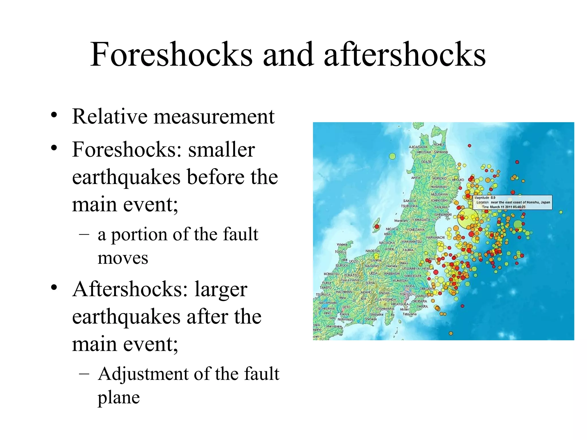 Foreshocks and aftershocks
• Relative measurement
• Foreshocks: smaller
earthquakes before the
main event;
– a portion of the fault
moves
• Aftershocks: larger
earthquakes after the
main event;
– Adjustment of the fault
plane
 