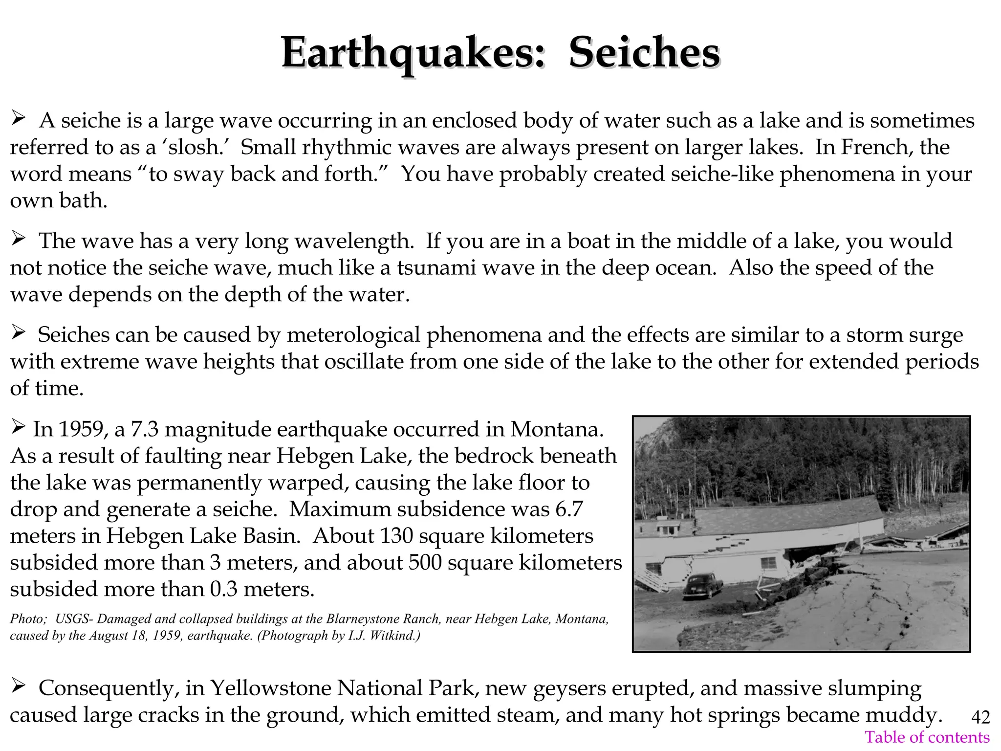 Earthquakes: SeichesEarthquakes: Seiches
 A seiche is a large wave occurring in an enclosed body of water such as a lake and is sometimes
referred to as a ‘slosh.’ Small rhythmic waves are always present on larger lakes. In French, the
word means “to sway back and forth.” You have probably created seiche-like phenomena in your
own bath.
 The wave has a very long wavelength. If you are in a boat in the middle of a lake, you would
not notice the seiche wave, much like a tsunami wave in the deep ocean. Also the speed of the
wave depends on the depth of the water.
 Seiches can be caused by meterological phenomena and the effects are similar to a storm surge
with extreme wave heights that oscillate from one side of the lake to the other for extended periods
of time.
 Consequently, in Yellowstone National Park, new geysers erupted, and massive slumping
caused large cracks in the ground, which emitted steam, and many hot springs became muddy.
 In 1959, a 7.3 magnitude earthquake occurred in Montana.
As a result of faulting near Hebgen Lake, the bedrock beneath
the lake was permanently warped, causing the lake floor to
drop and generate a seiche. Maximum subsidence was 6.7
meters in Hebgen Lake Basin. About 130 square kilometers
subsided more than 3 meters, and about 500 square kilometers
subsided more than 0.3 meters.
Photo; USGS- Damaged and collapsed buildings at the Blarneystone Ranch, near Hebgen Lake, Montana,
caused by the August 18, 1959, earthquake. (Photograph by I.J. Witkind.)
42
Table of contents
 