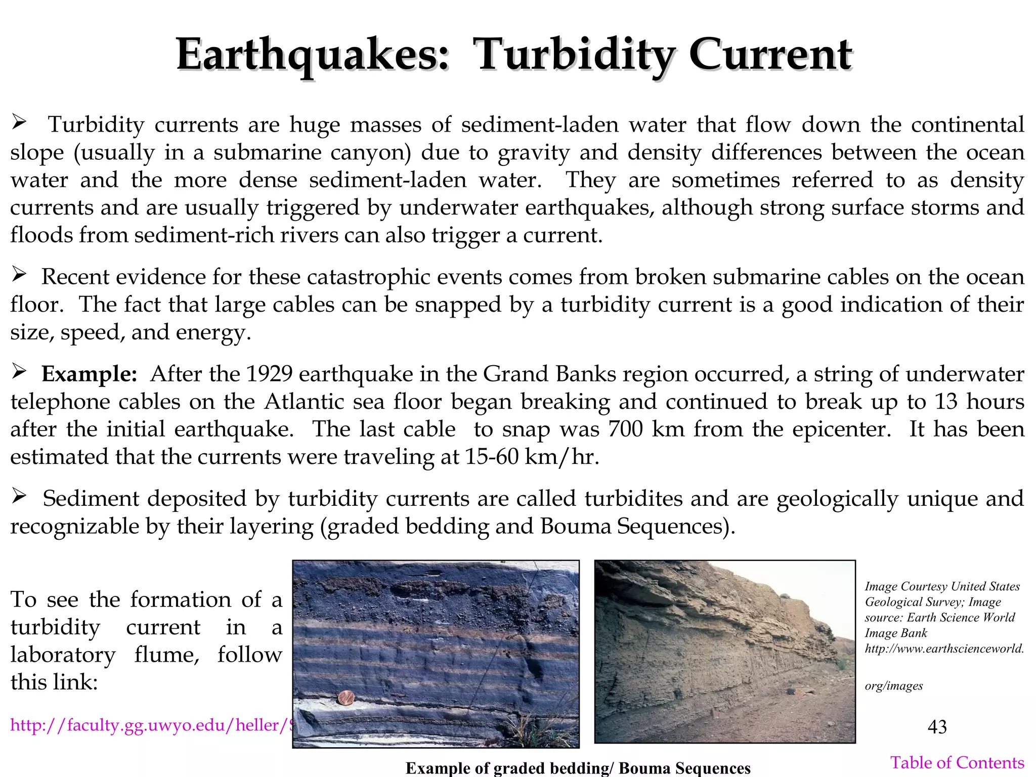Earthquakes: Turbidity CurrentEarthquakes: Turbidity Current
 Turbidity currents are huge masses of sediment-laden water that flow down the continental
slope (usually in a submarine canyon) due to gravity and density differences between the ocean
water and the more dense sediment-laden water. They are sometimes referred to as density
currents and are usually triggered by underwater earthquakes, although strong surface storms and
floods from sediment-rich rivers can also trigger a current.
 Recent evidence for these catastrophic events comes from broken submarine cables on the ocean
floor. The fact that large cables can be snapped by a turbidity current is a good indication of their
size, speed, and energy.
 Example: After the 1929 earthquake in the Grand Banks region occurred, a string of underwater
telephone cables on the Atlantic sea floor began breaking and continued to break up to 13 hours
after the initial earthquake. The last cable to snap was 700 km from the epicenter. It has been
estimated that the currents were traveling at 15-60 km/hr.
 Sediment deposited by turbidity currents are called turbidites and are geologically unique and
recognizable by their layering (graded bedding and Bouma Sequences).
http://faculty.gg.uwyo.edu/heller/SedMovs/middletonturb.htm
To see the formation of a
turbidity current in a
laboratory flume, follow
this link:
Image Courtesy United States
Geological Survey; Image
source: Earth Science World
Image Bank
http://www.earthscienceworld.
org/images
Example of graded bedding/ Bouma Sequences
43
Table of Contents
 