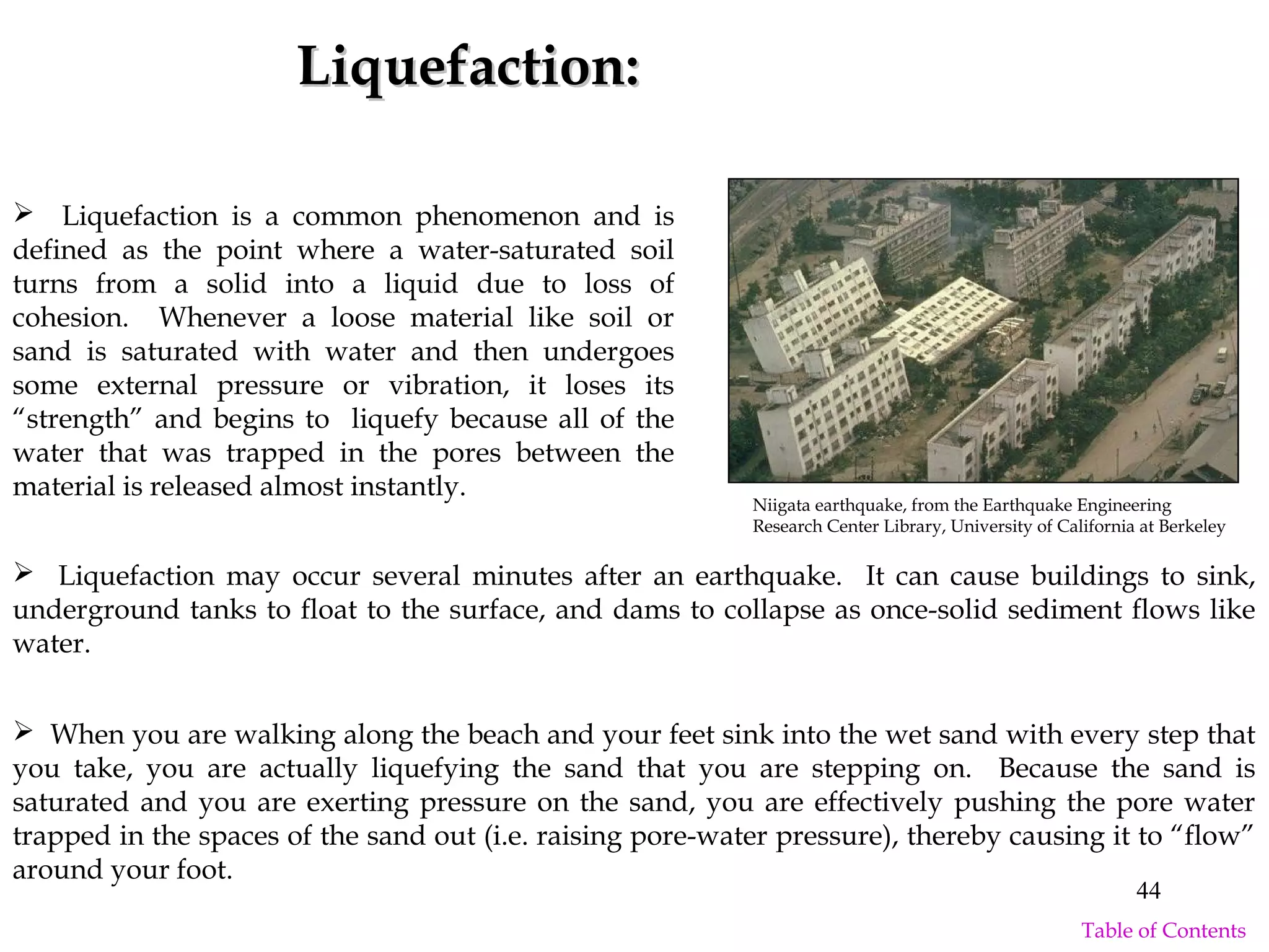 Liquefaction:Liquefaction:
 When you are walking along the beach and your feet sink into the wet sand with every step that
you take, you are actually liquefying the sand that you are stepping on. Because the sand is
saturated and you are exerting pressure on the sand, you are effectively pushing the pore water
trapped in the spaces of the sand out (i.e. raising pore-water pressure), thereby causing it to “flow”
around your foot.
 Liquefaction is a common phenomenon and is
defined as the point where a water-saturated soil
turns from a solid into a liquid due to loss of
cohesion. Whenever a loose material like soil or
sand is saturated with water and then undergoes
some external pressure or vibration, it loses its
“strength” and begins to liquefy because all of the
water that was trapped in the pores between the
material is released almost instantly.
 Liquefaction may occur several minutes after an earthquake. It can cause buildings to sink,
underground tanks to float to the surface, and dams to collapse as once-solid sediment flows like
water.
Niigata earthquake, from the Earthquake Engineering
Research Center Library, University of California at Berkeley
44
Table of Contents
 