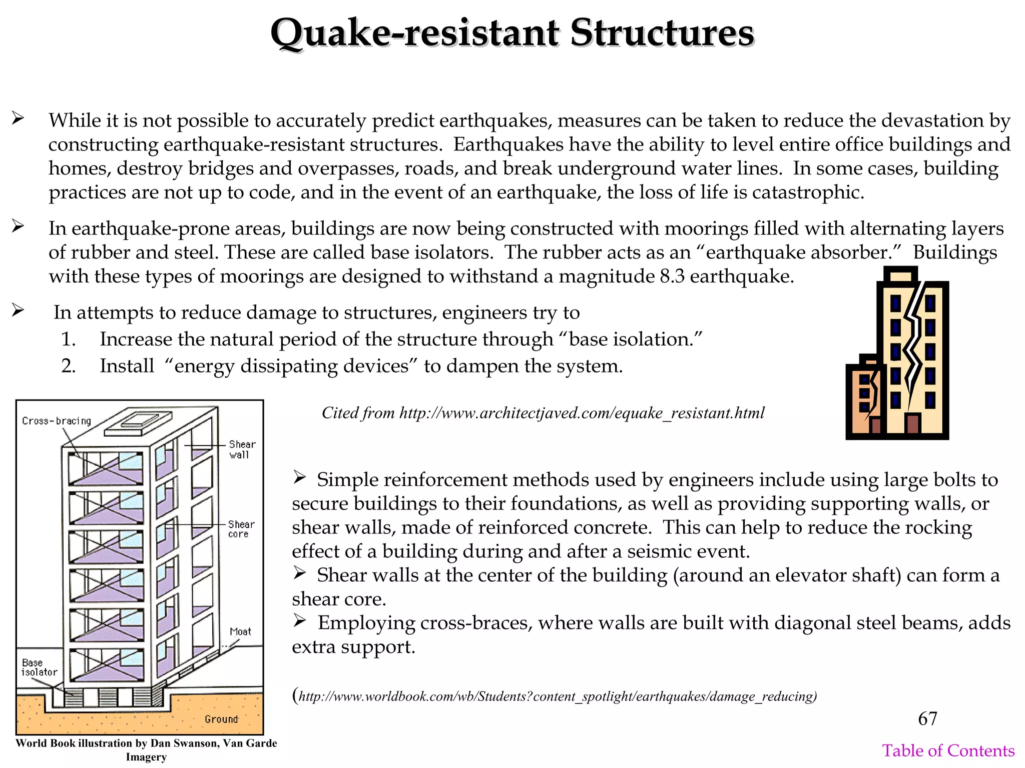 Quake-resistant StructuresQuake-resistant Structures
 While it is not possible to accurately predict earthquakes, measures can be taken to reduce the devastation by
constructing earthquake-resistant structures. Earthquakes have the ability to level entire office buildings and
homes, destroy bridges and overpasses, roads, and break underground water lines. In some cases, building
practices are not up to code, and in the event of an earthquake, the loss of life is catastrophic.
 In earthquake-prone areas, buildings are now being constructed with moorings filled with alternating layers
of rubber and steel. These are called base isolators. The rubber acts as an “earthquake absorber.” Buildings
with these types of moorings are designed to withstand a magnitude 8.3 earthquake.
 In attempts to reduce damage to structures, engineers try to
1. Increase the natural period of the structure through “base isolation.”
2. Install “energy dissipating devices” to dampen the system.
Cited from http://www.architectjaved.com/equake_resistant.html
World Book illustration by Dan Swanson, Van Garde
Imagery
 Simple reinforcement methods used by engineers include using large bolts to
secure buildings to their foundations, as well as providing supporting walls, or
shear walls, made of reinforced concrete. This can help to reduce the rocking
effect of a building during and after a seismic event.
 Shear walls at the center of the building (around an elevator shaft) can form a
shear core.
 Employing cross-braces, where walls are built with diagonal steel beams, adds
extra support.
(http://www.worldbook.com/wb/Students?content_spotlight/earthquakes/damage_reducing)
67
Table of Contents
 