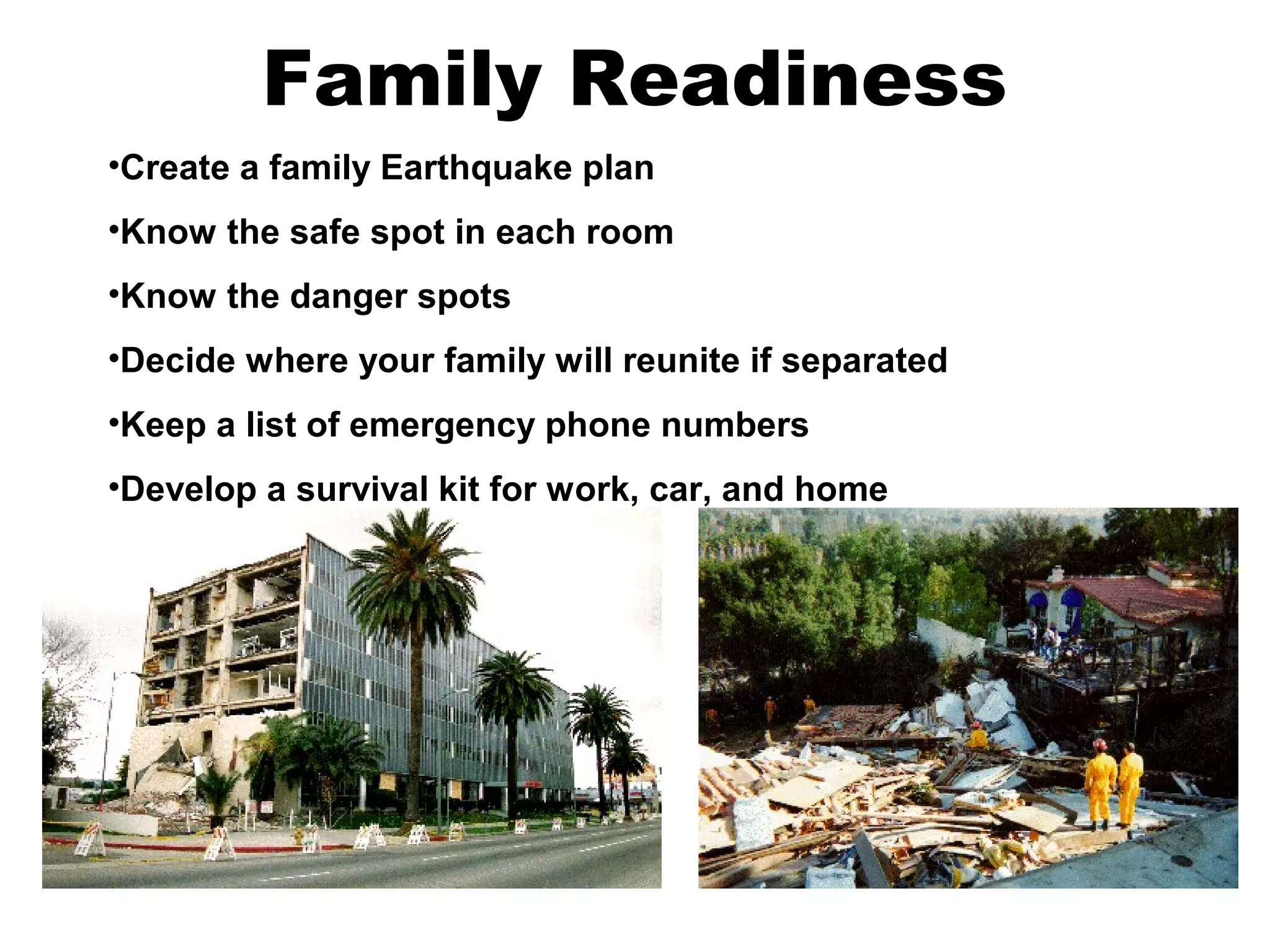 Family Readiness
•Create a family Earthquake plan
•Know the safe spot in each room
•Know the danger spots
•Decide where your family will reunite if separated
•Keep a list of emergency phone numbers
•Develop a survival kit for work, car, and home
 