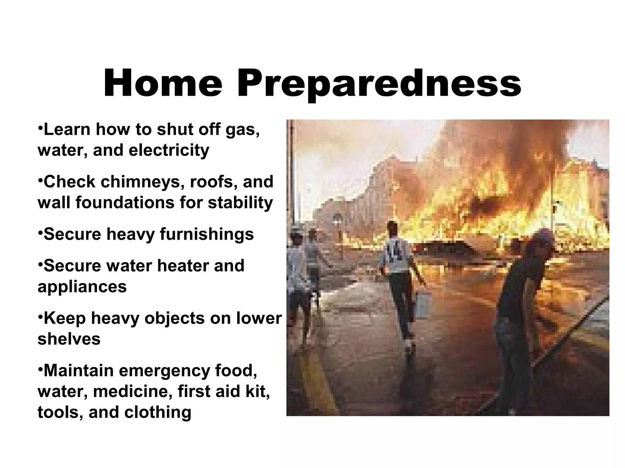 Home Preparedness
•Learn how to shut off gas,
water, and electricity
•Check chimneys, roofs, and
wall foundations for stability
•Secure heavy furnishings
•Secure water heater and
appliances
•Keep heavy objects on lower
shelves
•Maintain emergency food,
water, medicine, first aid kit,
tools, and clothing
 