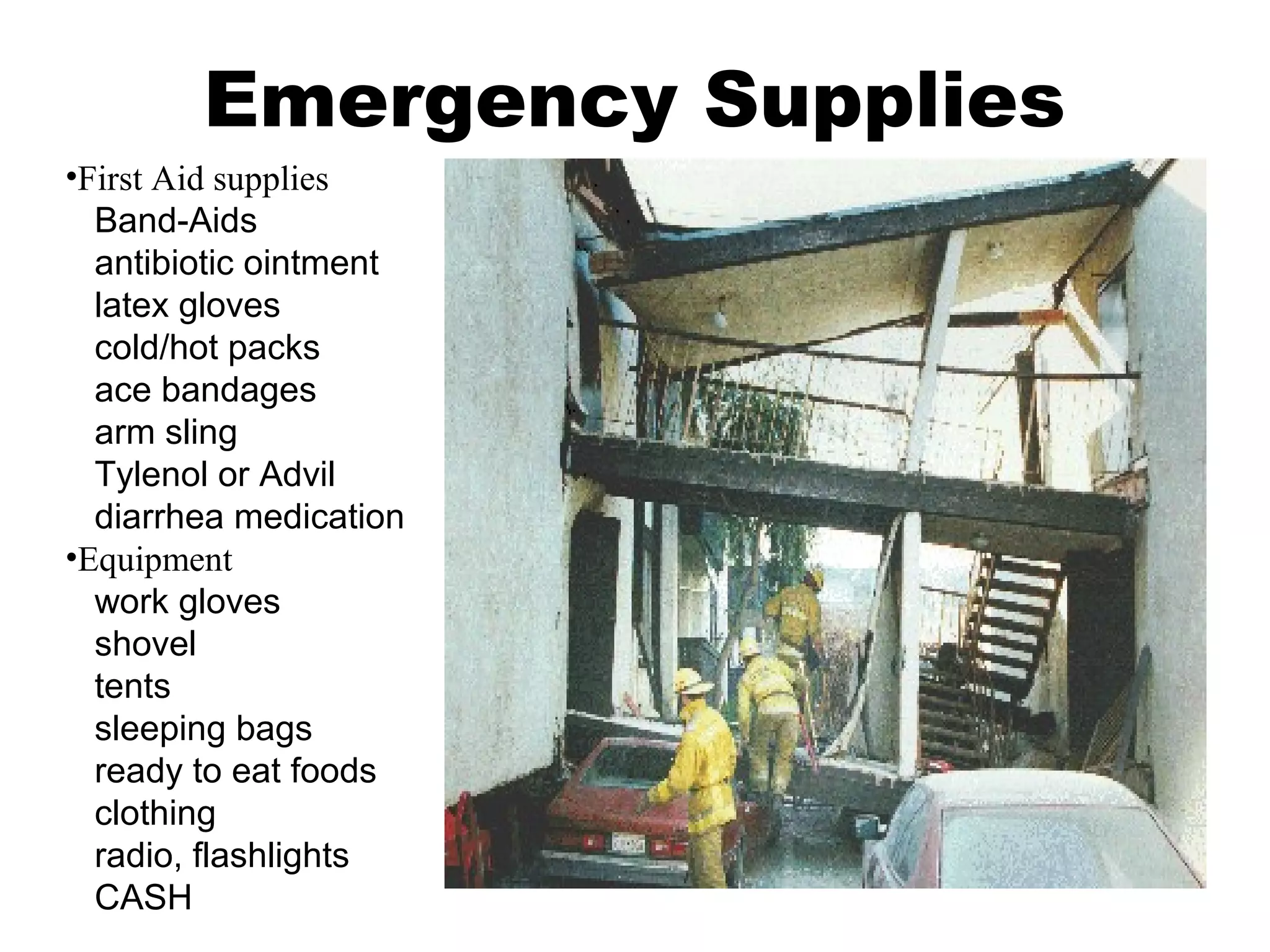 Emergency Supplies
•First Aid supplies
Band-Aids
antibiotic ointment
latex gloves
cold/hot packs
ace bandages
arm sling
Tylenol or Advil
diarrhea medication
•Equipment
work gloves
shovel
tents
sleeping bags
ready to eat foods
clothing
radio, flashlights
CASH
 