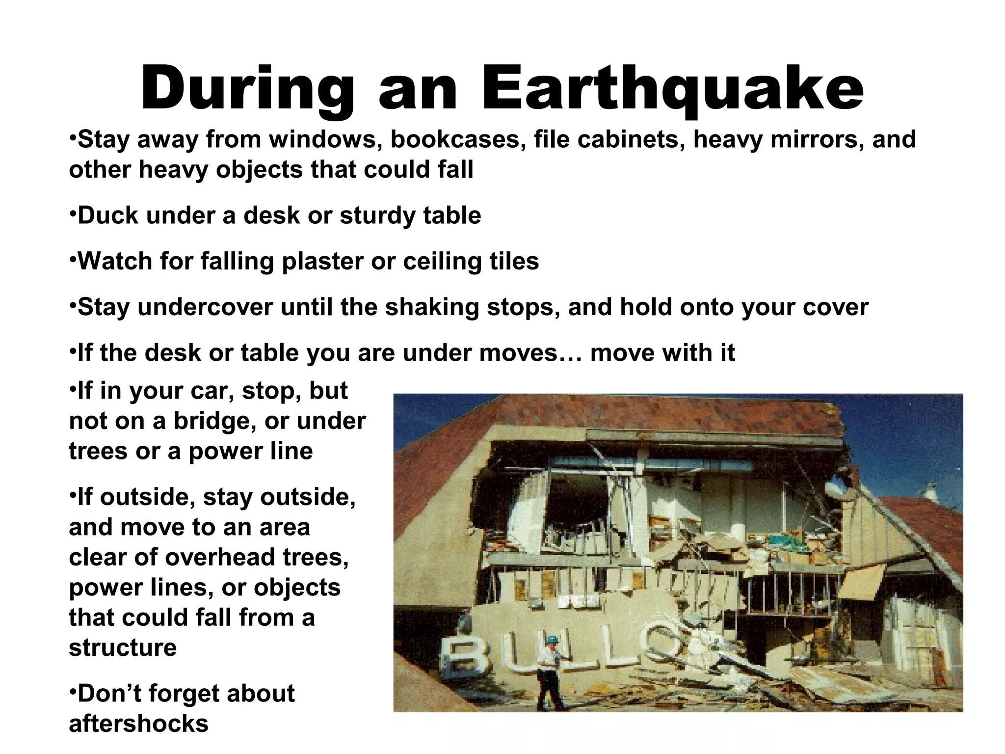 During an Earthquake
•Stay away from windows, bookcases, file cabinets, heavy mirrors, and
other heavy objects that could fall
•Duck under a desk or sturdy table
•Watch for falling plaster or ceiling tiles
•Stay undercover until the shaking stops, and hold onto your cover
•If the desk or table you are under moves… move with it
•If in your car, stop, but
not on a bridge, or under
trees or a power line
•If outside, stay outside,
and move to an area
clear of overhead trees,
power lines, or objects
that could fall from a
structure
•Don’t forget about
aftershocks
 