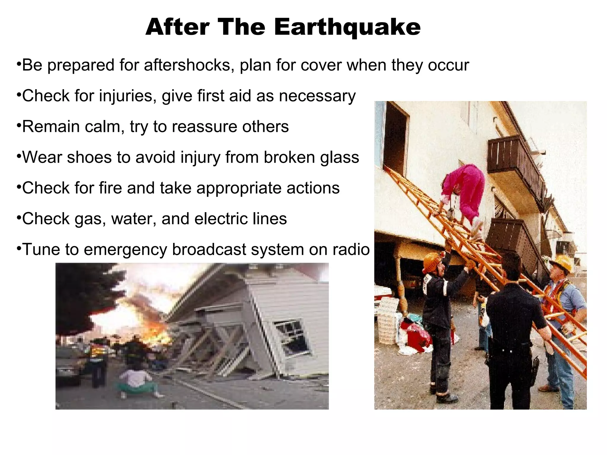 After The Earthquake
•Be prepared for aftershocks, plan for cover when they occur
•Check for injuries, give first aid as necessary
•Remain calm, try to reassure others
•Wear shoes to avoid injury from broken glass
•Check for fire and take appropriate actions
•Check gas, water, and electric lines
•Tune to emergency broadcast system on radio
 