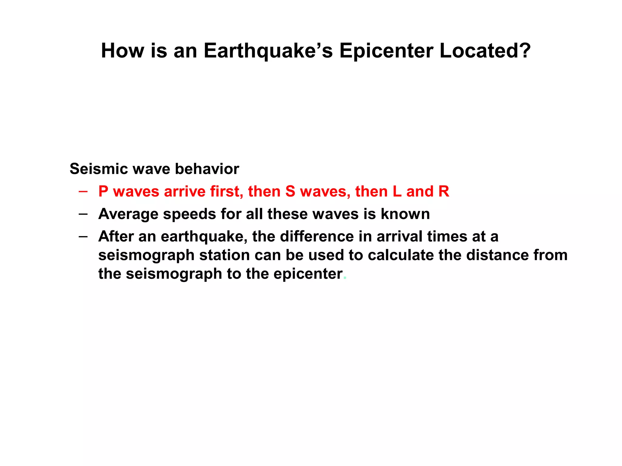 How is an Earthquake’s Epicenter Located?
Seismic wave behavior
– P waves arrive first, then S waves, then L and R
– Average speeds for all these waves is known
– After an earthquake, the difference in arrival times at a
seismograph station can be used to calculate the distance from
the seismograph to the epicenter.
 