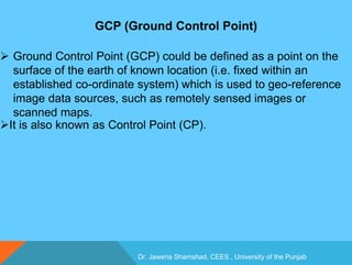 Dr. Jaweria Shamshad, CEES , University of the Punjab
GCP (Ground Control Point)
 Ground Control Point (GCP) could be defined as a point on the
surface of the earth of known location (i.e. fixed within an
established co-ordinate system) which is used to geo-reference
image data sources, such as remotely sensed images or
scanned maps.
It is also known as Control Point (CP).
 