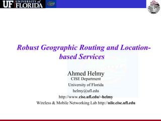 Robust Geographic Routing and Location-
based Services
Ahmed Helmy
CISE Department
University of Florida
helmy@ufl.edu
http://www.cise.ufl.edu/~helmy
Wireless & Mobile Networking Lab http://nile.cise.ufl.edu
 