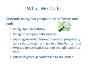 What We Do Is…
Geocode using our proprietary software and
tools
• Using OpenStreetMap
• Using other open data sources
• Layering several different open and proprietary
data sets to match a place to a long/lat (termed
forward geocoding) based on available address
data
• Attach degrees of confidence to the match

 