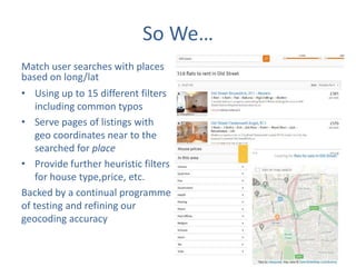 So We…
Match user searches with places
based on long/lat
• Using up to 15 different filters
including common typos
• Serve pages of listings with
geo coordinates near to the
searched for place
• Provide further heuristic filters
for house type,price, etc.
Backed by a continual programme
of testing and refining our
geocoding accuracy

 