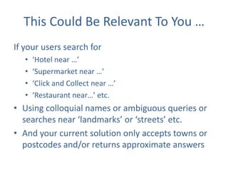 This Could Be Relevant To You …
If your users search for
•
•
•
•

‘Hotel near …’
‘Supermarket near …’
‘Click and Collect near …’
‘Restaurant near…’ etc.

• Using colloquial names or ambiguous queries or
searches near ‘landmarks’ or ‘streets’ etc.
• And your current solution only accepts towns or
postcodes and/or returns approximate answers

 