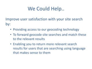 We Could Help..
Improve user satisfaction with your site search
by:
• Providing access to our geocoding technology
• To forward geocode site searches and match these
to the relevant results
• Enabling you to return more relevant search
results for users that are searching using language
that makes sense to them

 