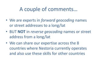 A couple of comments…
• We are experts in forward geocoding names
or street addresses to a long/lat
• BUT NOT in reverse geocoding names or street
address from a long/lat
• We can share our expertise across the 8
countries where Nestoria currently operates
and also use these skills for other countries

 
