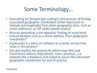 Some Terminology…
• Geocoding (or forward geo-coding) is the process of finding
associated geographic coordinates (often expressed as
latitude and longitude) from other geographic data, such as
street addresses, or ZIP codes (postal codes)*
• Reverse geocoding is the opposite: finding an associated
textual location such as a street address, from geographic
coordinates*
• A geocoder is a piece of software or a (web) service that
helps in this process*
• Our geo-build is the process by which map data and
hierarchical address data (street, town, province…) is
entered into a database and coded to return the estimated
geographic coordinates for search queries
*Wikipedia

 