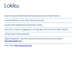 Parent company of OpenCage Data and property search engine Nestoria
Founded 2006 by 2 senior Yahoo! Search Executives
Serving clients globally from Clerkenwell, London
Team of 15 - experts in aggregation, all things geo, local search (ex. Yahoo!, Nokia)
UK Open Data Institute Member

Organize #geomob - quarterly meetup of location based service developers
http://geomobldn.org
Learn more: http://www.lokku.com

 