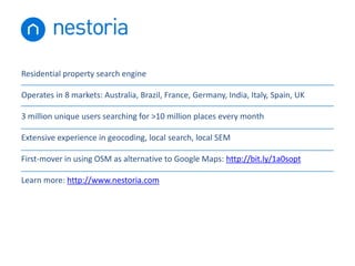 Residential property search engine
Operates in 8 markets: Australia, Brazil, France, Germany, India, Italy, Spain, UK
3 million unique users searching for >10 million places every month
Extensive experience in geocoding, local search, local SEM
First-mover in using OSM as alternative to Google Maps: http://bit.ly/1a0sopt

Learn more: http://www.nestoria.com

 