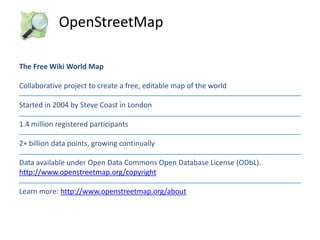 OpenStreetMap
The Free Wiki World Map
Collaborative project to create a free, editable map of the world
Started in 2004 by Steve Coast in London
1.4 million registered participants
2+ billion data points, growing continually

Data available under Open Data Commons Open Database License (ODbL).
http://www.openstreetmap.org/copyright
Learn more: http://www.openstreetmap.org/about

 