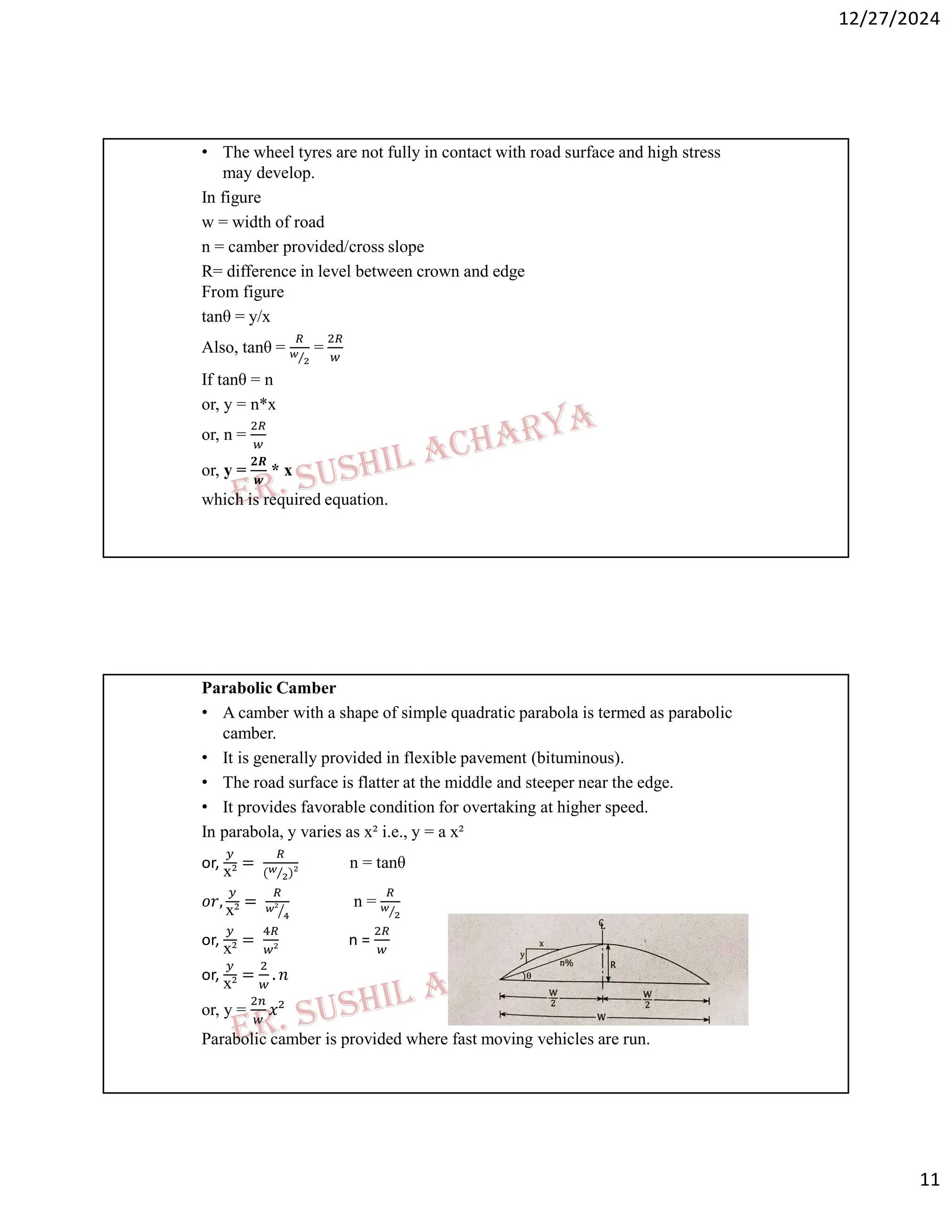 12/27/2024
11
• The wheel tyres are not fully in contact with road surface and high stress
may develop.
In figure
w = width of road
n = camber provided/cross slope
R= difference in level between crown and edge
From figure
tanθ = y/x
Also, tanθ = ⁄
=
If tanθ = n
or, y = n*x
or, n =
or, y =
𝟐𝑹
𝒘
* x
which is required equation.
Parabolic Camber
• A camber with a shape of simple quadratic parabola is termed as parabolic
camber.
• It is generally provided in flexible pavement (bituminous).
• The road surface is flatter at the middle and steeper near the edge.
• It provides favorable condition for overtaking at higher speed.
In parabola, y varies as x² i.e., y = a x²
or, x² = ( ⁄ )²
n = tanθ
𝑜𝑟,
x²
= ²
n = ⁄
or, x² = ²
n =
or,
x²
= . 𝑛
or, y = 𝑥²
Parabolic camber is provided where fast moving vehicles are run.
 