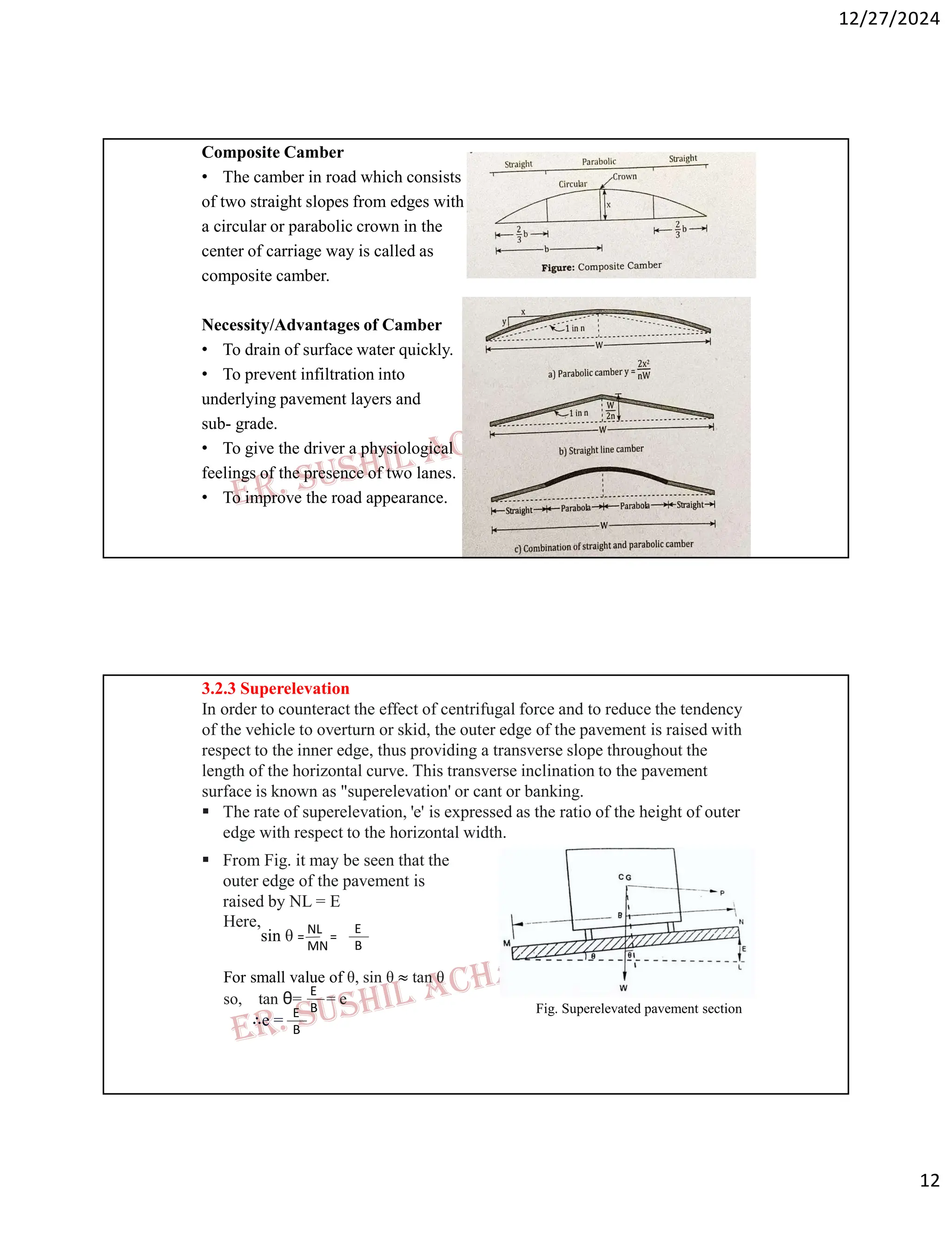 12/27/2024
12
Composite Camber
• The camber in road which consists
of two straight slopes from edges with
a circular or parabolic crown in the
center of carriage way is called as
composite camber.
Necessity/Advantages of Camber
• To drain of surface water quickly.
• To prevent infiltration into
underlying pavement layers and
sub- grade.
• To give the driver a physiological
feelings of the presence of two lanes.
• To improve the road appearance.
3.2.3 Superelevation
In order to counteract the effect of centrifugal force and to reduce the tendency
of the vehicle to overturn or skid, the outer edge of the pavement is raised with
respect to the inner edge, thus providing a transverse slope throughout the
length of the horizontal curve. This transverse inclination to the pavement
surface is known as "superelevation' or cant or banking.
 The rate of superelevation, 'e' is expressed as the ratio of the height of outer
edge with respect to the horizontal width.
Fig. Superelevated pavement section
 From Fig. it may be seen that the
outer edge of the pavement is
raised by NL = E
Here,
For small value of θ, sin θ ≈ tan θ
so, tan θ= = e
∴e =
sin θ = =
E
B
E
B
E
B
NL
MN
 